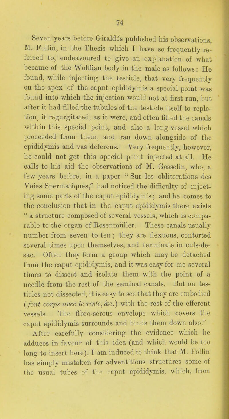 Seven years before G-iraldes published his observations, M. Follin, in the Thesis which I have so frequently re- ferred to, endeavoured to give an explanation of what became of the Wolffian body in the male as follows: He found, while injecting the testicle, that very frequently on the apex of the caput epididymis a special point was found into which the injection would not at first run, but after it had filled the tubules of the testicle itself to reple- tion, it regurgitated, as it were, and often filled the canals within this special point, and also a long vessel which proceeded from them, and ran down alongside of the epididymis and vas deferens. Very frequently, however, he could not get this special point injected at all. He calls to his aid the observations of M. Gosselin, who, a few years before, in a paper  Sur les obliterations des Voies Spermatiques, had noticed the difficulty of inject- ing some parts of the caput epididymis ; and he comes to the conclusion that in the caput epididymis there exists  a structure composed of several vessels, which is compa- rable to the organ of Eosenmiiller. These canals usually number from seven to ten ; they are flexuous, contorted several times upon themselves, and terminate in culs-de- sac. Often they form a group which may be detached from the caput epididymis, and it was easy for rae several times to dissect and isolate them with the point of a needle from the rest of the seminal canals. But on tes- ticles not dissected, it is easy to see that they are embodied {font corps avec le reste, &c.) with the rest of the efferent vessels. The fibro-serous envelope which covers the caput epididymis surrounds and binds them down also. After carefully considering the evidence which he adduces in favour of this idea (and which would be too long to insert here), I am induced to think that M. Follin lias simply mistaken for adventitious structures some of the usual tubes of the caput epididymis, which, from