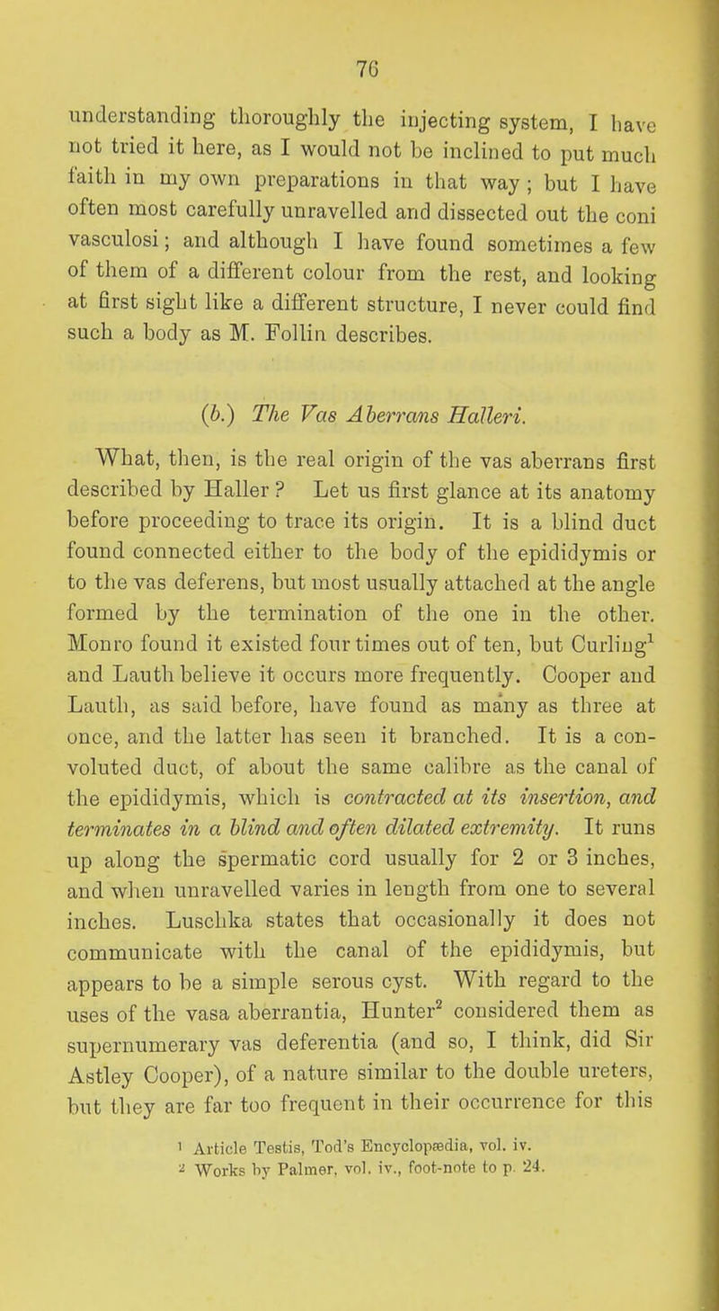 understanding thoroughly the injecting system, I have not tried it here, as I would not be inclined to put much faith in my own preparations in that way ; but I have often most carefully unravelled and dissected out the coni vasculosi; and although I have found sometimes a few of them of a different colour from the rest, and looking at first sight like a different structure, I never could find such a body as M. Folliii describes. (6.) The Vas Aberrans Halleri. What, then, is the real origin of the vas aberrans first described by Haller ? Let us first glance at its anatomy before proceeding to trace its origin. It is a blind duct found connected either to the body of the epididymis or to the vas deferens, but most usually attached at the angle formed by the termination of the one in the other, Monro found it existed four times out of ten, but Curling'^ and Lauth believe it occurs more frequently. Cooper and Lauth, as said before, have found as many as three at once, and the latter has seen it branched. It is a con- voluted duct, of about the same calibre as the canal of the epididymis, which is contracted at its insertion, and terminates in a blind and often dilated extremity. It runs up along the spermatic cord usually for 2 or 3 inches, and when unravelled varies in length from one to several inches, Luschka states that occasionally it does not communicate with the canal of the epididymis, but appears to be a simple serous cyst. With regard to the uses of the vasa aberrantia, Hunter'^ considered them as supernumerary vas deferentia (and so, I think, did Sir Astley Cooper), of a nature similar to the double ureters, but they are far too frequent in their occurrence for this 1 Article Testis, Tod's Encyclopsedia, vol. iv. ^ Works lij' Palmer, vol. iv., foot-note to p. 24.