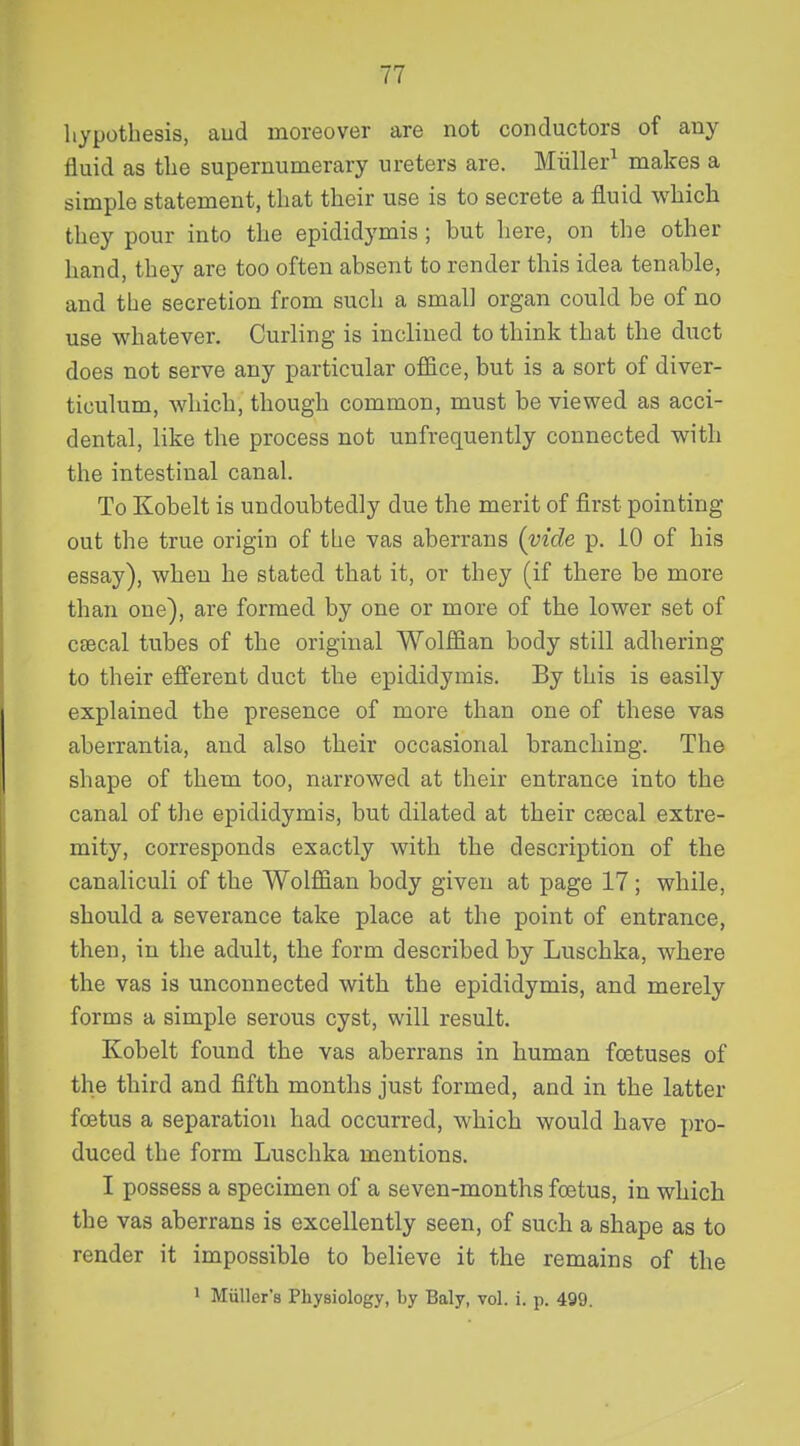 hypothesis, aud moreover are not conductors of any fluid as the supernumerary ureters are. Miiller^ makes a simple statement, that their use is to secrete a fluid which they pour into the epididymis ; but liere, on the other hand, they are too often absent to render this idea tenable, and the secretion from such a small organ could be of no use whatever. Curling is inclined to think that the duct does not serve any particular office, but is a sort of diver- ticulum, which, though common, must be viewed as acci- dental, like the process not unfrequently connected with the intestinal canal. To Kobelt is undoubtedly due the merit of first pointing out the true origin of the vas aberrans (vide p. 10 of his essay), when he stated that it, or they (if there be more than one), are formed by one or more of the lower set of csecal tubes of the original Wolffian body still adhering to their efferent duct the epididymis. By this is easily explained the presence of more than one of these vas aberrantia, aud also their occasional branching. The shape of them too, narrowed at their entrance into the canal of the epididymis, but dilated at their ceecal extre- mity, corresponds exactly with the description of the canaliculi of the Wolffian body given at page 17 ; while, should a severance take place at the point of entrance, then, in the adult, the form described by Luschka, where the vas is unconnected with the epididymis, and merely forms a simple serous cyst, will result. Kobelt found the vas aberrans in human foetuses of the third and fifth months just formed, and in the latter foetus a separation had occurred, which would have pro- duced the form Luschka mentions. I possess a specimen of a seven-months fcetus, in which the vas aberrans is excellently seen, of such a shape as to render it impossible to believe it the remains of the 1 Miiller's Physiology, by Baly, vol. i. p. 499.