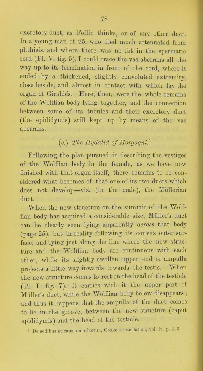 excretory duct, as Follin thinks, or of any other duct, [n a young man of 25, who died much attenuated from phthisis, and where there was no fat in the spermatic cord (PI. V. fig. 5), I could trace the vas aberrans all the way up to its termination in front of the cord, where it ended by a thickened, slightly convoluted extremity, close beside, and almost in contact with which lay the organ of Giraldes. Here, then, were the whole remains of the Wolffian body lying together, and the connection between some of its tubules and their excretory duct (the epididymis) still kept up by means of the vas aberrans. (c.) The Hydatid of Moi'gagni} Following the plan pursued in describing the vestiges of the Wolffian body in the female, as we have now finished with that organ itself, there remains to be con- sidered what becomes of that one of its two ducts which does not develop—viz. (iu the male), the Miillerian duct. When the new structure on the summit of the Wolf- fian body has acquired a considerable size, Miiller's duct can be clearly seen lying apparently across that body (page 25), but in reality following its convex outer sur- face, and lying just along the line where the new struc- ture and the Wolffian body are continuous with each other, while its slightly swollen upper end or ampulla projects a little way inwards towards the testis. Wlien the new structure comes to rest on the head of the testicle (PI. I. fig. 7), it carries with it the upper part of Miiller's duct, while the Wolffian body below disappears ; and thus it happens that the ampulla of the duct comes to lie in the groove, between the new structure (caput epididymis) and the head of the testicle. 1 De sedibus et causis morbovnm, Cooke's (raiislatiou, vol. iv. p. 423.