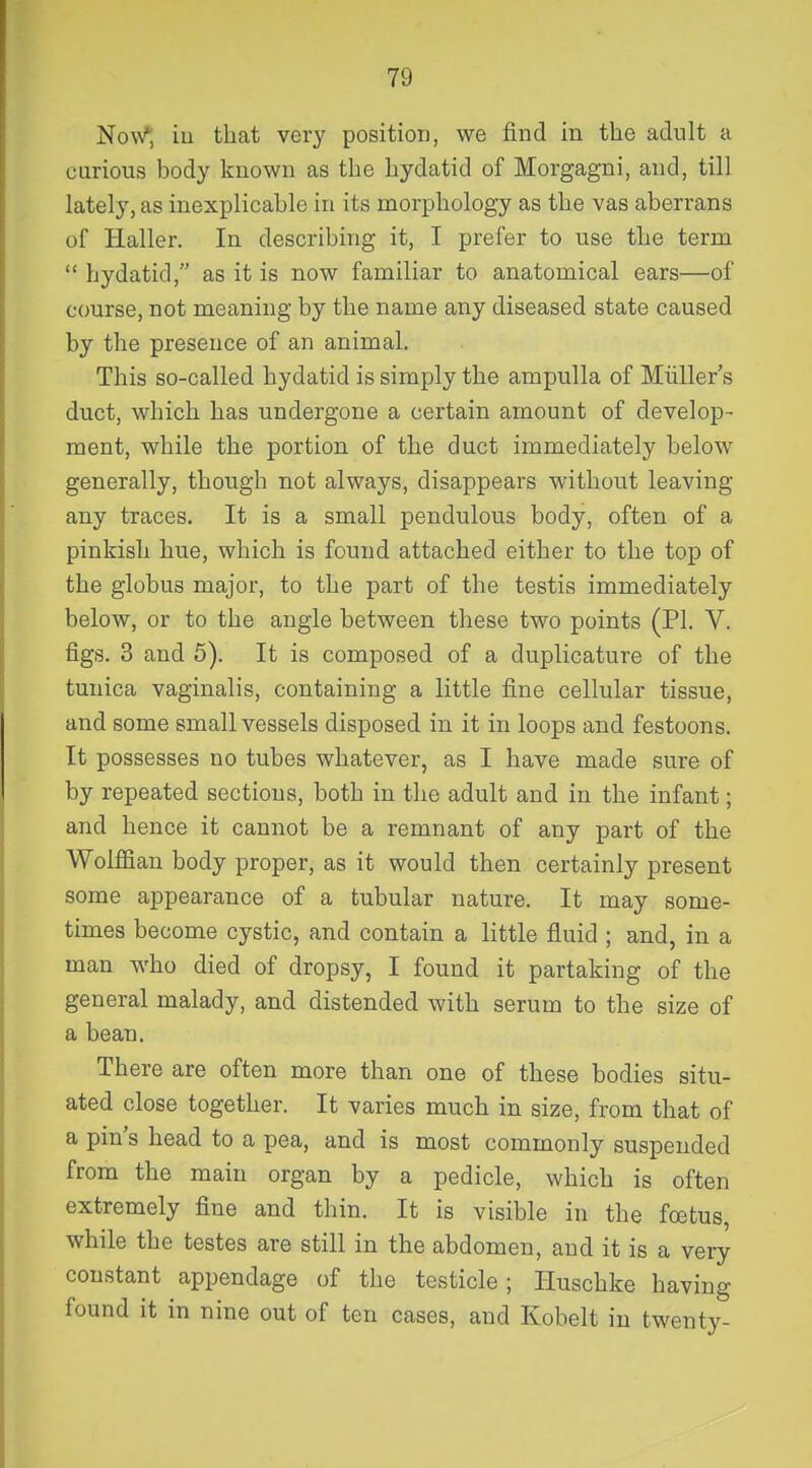 Now^, iu that very positiou, we find in tlie adult a curious body known as the hydatid of Morgagni, and, till lately, as inexplicable in its morphology as the vas aberrans of Haller. In describing it, I prefer to use the term  hydatid, as it is now familiar to anatomical ears—of course, not meaning by the name any diseased state caused by the presence of an animal. This so-called hydatid is simply the ampulla of Miiller's duct, which has undergone a certain amount of develop- ment, while the portion of the duct immediately below generally, though not always, disappears without leaving any traces. It is a small pendulous body, often of a pinkish hue, which is found attached either to the top of the globus major, to the part of the testis immediately below, or to the angle between these two points (PI. V. figs. 3 and 5). It is composed of a duplicature of the tunica vaginalis, containing a little fine cellular tissue, and some small vessels disposed in it in loops and festoons. It possesses no tubes whatever, as I have made sure of by repeated sections, both in the adult and in the infant; and hence it cannot be a remnant of any part of the WoMan body proper, as it would then certainly present some appearance of a tubular nature. It may some- times become cystic, and contain a little fluid ; and, in a man who died of dropsy, I found it partaking of the general malady, and distended with serum to the size of a bean. There are often more than one of these bodies situ- ated close together. It varies much in size, from that of a pin's head to a pea, and is most commonly suspended from the main organ by a pedicle, which is often extremely fine and thin. It is visible in the foetus, while the testes are still in the abdomen, and it is a very constant appendage of the testicle; Iluschke having found it in nine out of ten cases, and Kobelt in twenty-