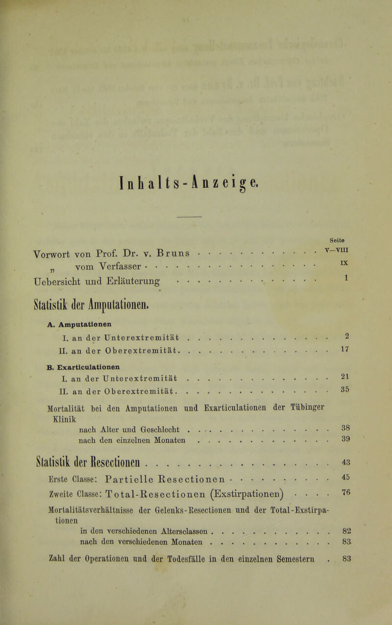 Inhalts-Anzeige. Seite Vorwort von Prof. Dr. v. Bruns „ vom Verfasser ^ Ueb ersieht und Erläuterung ^ Statistik der Amputationen. A. Amputationen I. an der ünterextremität . 2 II. an der Oberextremität 17 B. Exarticulationen I. an der Unterextremität 21 II. an der Oberextremität. 35 Jlortalität bei den Amputationen und Exarticulationen der Tübinger Klinik nach Alter und Geschlecht . 38 nach den einzelnen Monaten 39 Statistik der Resectionen 43 Erste Classe: Partielle Resectionen 45 Zweite Classe: Total-Resectionen (Exstirpationen) .... 76 Mortalitätsverhältuisse der Gelenks-Resectionen und der Total-Exstirpa- tionen in den verschiedenen Altersclassen 82 nach den verschiedenen Monaten 83 Zahl der Operationen und der Todesfälle in den einzelnen Semestern . 83