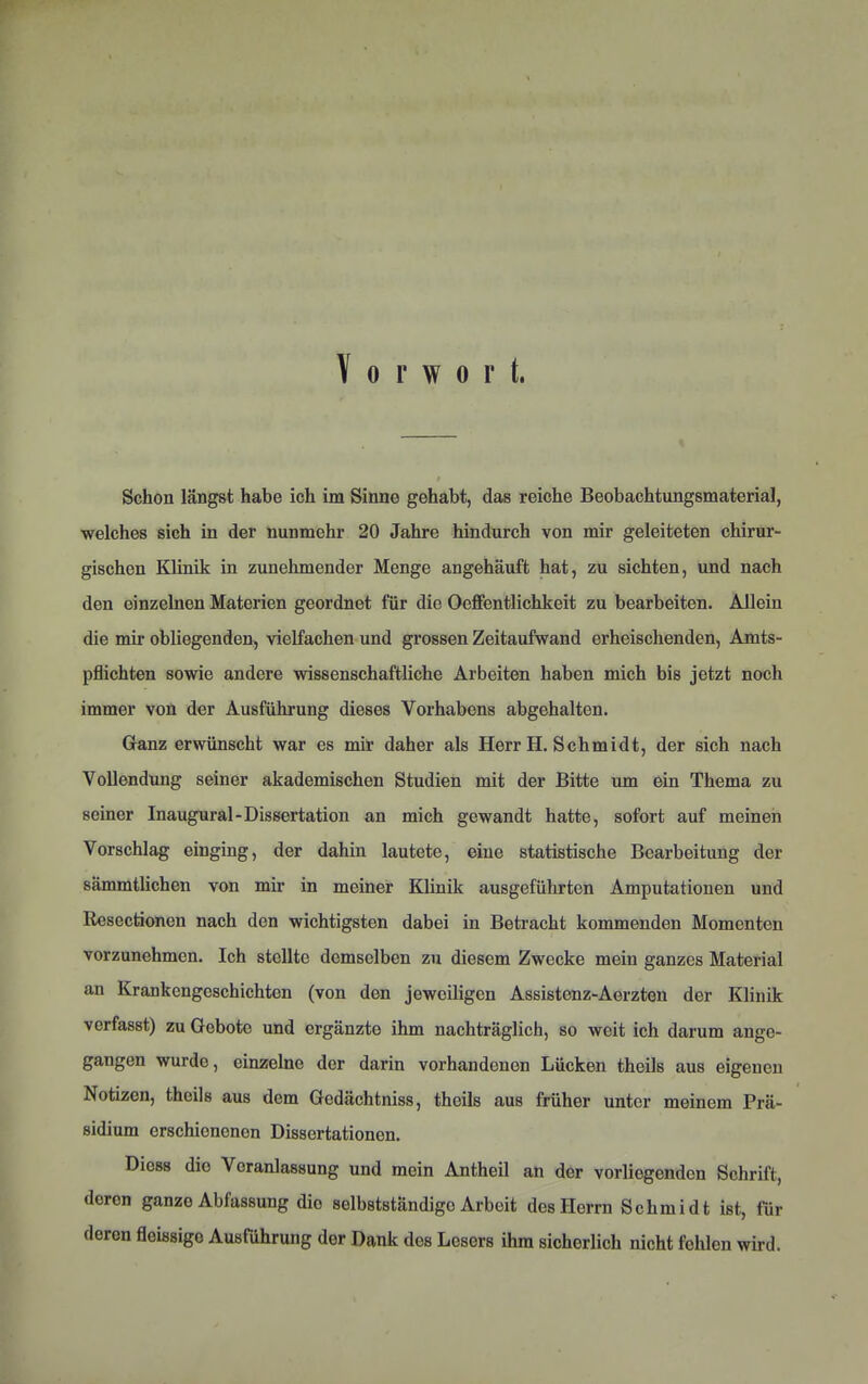 Vorwort. Schon längst habe ich im Sinne gehabt, das reiche Beobachtungsmaterial, welches sich in der nunmehr 20 Jahre hindurch von mir geleiteten chirur- gischen Klinik in zunehmender Menge angehäuft hat, zu sichten, und nach den einzelnen Materien geordnet für die Oeffentlichkeit zu bearbeiten. Allein die mir obliegenden, vielfachen und grossen Zeitaufwand erheischenden, Amts- pflichten sowie andere wissenschaftliche Arbeiten haben mich bis jetzt noch immer von der Ausführung dieses Vorhabens abgehalten. Ganz erwünscht war es mir daher als Herr H. Schmidt, der sich nach Vollendung seiner akademischen Studien mit der Bitte um ein Thema zu seiner Inaugural-Dissertation an mich gewandt hatte, sofort auf meinen Vorschlag einging, der dahin lautete, eine statistische Bearbeitung der sämmtlichen von mir in meiner Klinik ausgeführten Amputationen und Rescctionen nach den wichtigsten dabei in Betracht kommenden Momenten vorzunehmen. Ich stellte demselben zu diesem Zwecke mein ganzes Material an Krankengeschichten (von den jeweiligen Assistenz-Aerzten der Klinik verfasst) zu Gebote und ergänzte ihm nachträglich, so weit ich darum ange- gangen wurde, einzelne der darin vorhandenen Lücken theils aus eigenen Notizen, theils aus dem Gedächtniss, theils aus früher unter meinem Prä- sidium erschienenen Dissertationen. Diess die Veranlassung und mein Antheil an der vorliegenden Schrift, deren ganze Abfassung die selbstständige Arbeit des Herrn Schmidt ist, für deren fleissigo Ausführung der Dank des Lesers ihm sicherlich nicht fehlen wird.