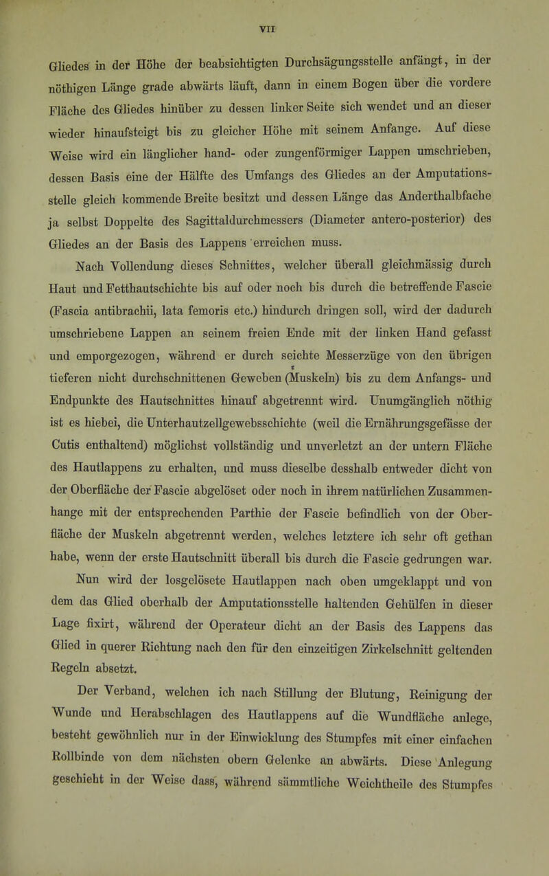 Gliedes in der Höhe der beabsichtigten Durchsägungsstelle anfängt, in der nöthigen Länge grade abwärts läuft, dann in einem Bogen über die vordere Fläche des Gliedes hinüber zu dessen linker Seite sich wendet und an dieser wieder hinaufsteigt bis zu gleicher Höhe mit seinem Anfänge. Auf diese Weise wird ein länglicher hand- oder zungenförmiger Lappen umschrieben, dessen Basis eine der Hälfte des Umfangs des Gliedes an der Amputations- stelle gleich kommende Breite besitzt und dessen Länge das Anderthalbfache ja selbst Doppelte des Sagittaldurchmessers (Diameter antero-posterior) des Gliedes an der Basis des Lappens erreichen muss. Nach Vollendung dieses Schnittes, welcher überall gleichmässig durch Haut und Fetthautschichte bis auf oder noch bis durch die betreffende Fascie (Fascia antibrachii, lata femoris etc.) hindurch dringen soll, wird der dadurch umschriebene Lappen an seinem freien Ende mit der linken Hand gefasst und emporgezogen, während er durch seichte Messerzüge von den übrigen < tieferen nicht durchschnittenen Geweben (Muskeln) bis zu dem Anfangs- und Endpunkte des Hautschnittes hinauf abgetrennt wird. Unumgänglich nöthig ist es hiebei, die Unterhautzellgewebsschichte (weil die Ernährungsgefässe der Cutis enthaltend) möglichst vollständig und unverletzt an der untern Fläche des Hautlappens zu erhalten, und muss dieselbe desshalb entweder dicht von der Oberfläche der Fascie abgelöset oder noch in ihrem natürlichen Zusammen- hänge mit der entsprechenden Parthie der Fascie befindlich von der Ober- fläche der Muskeln abgetrennt werden, welches letztere ich sehr oft gethan habe, wenn der erste Hautschnitt überall bis durch die Fascie gedrungen war. Nun wird der losgelösete Hautlappcn nach oben umgeklappt und von dem das Glied oberhalb der Amputationsstelle haltenden Gehülfen in dieser Lage fixirt, während der Operateur dicht an der Basis des Lappens das Glied in querer Richtung nach den für den einzeitigon Zirkelschnitt geltenden Regeln absetzt. Der Verband, welchen ich nach Stillung der Blutung, Reinigung der Wunde und Herabschlagen des Hautlappens auf die Wundfläche aulege, besteht gewöhnlich nur in der Einwicklung des Stumpfes mit einer einfachen Rollbindo von dom nächsten obem Gelenke an abwärts. Diese'Anlegung geschieht in der Weise dass', während sämmtlicho Weichtheile des Stumpfes