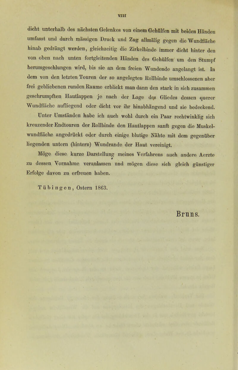 dicht unterhalb des nächsten Gelenkes von einem Gehülfen mit beiden Händen umfasst und durch mässigen Druck und Zug allmälig gegen die Wundfläche hinab gedrängt werden, gleichzeitig die Zirkelbinde immer dicht hinter den von oben nach unten fortgleitenden Händen des Gehülfen um den Stumpf herumgeschlungen wird, bis sie an dem freien Wundende angelangt ist. In dem von den letzten Touren der so angelegten Eollbinde umschlossenen aber frei gebliebenen runden Raume erblickt man dann den stark in sich zusammen geschrumpften Hautlappen je nach der Lage dcjs Gliedes dessen querer Wundfläche aufliegend oder dicht vor ihr hinabhängend und sie bedeckend. Unter Umständen habe ich auch wohl durch ein Paar rechtwinklig sich kreuzender Endtouren der Rollbinde den Hautlappen sanft gegen die Muskel- wundfläche angedrückt oder durch einige blutige Nähte mit dem gegenüber liegenden untern (hintern) Wundrande der Haut vereinigt. Möge diese kurze Darstellung meines Verfahrens auch andere Aerzte zu dessen Vornahme veranlassen und mögen diese sich gleich günstiger Erfolge davon zu erfreuen haben. Tübingen, Ostern 1863. Bruns.