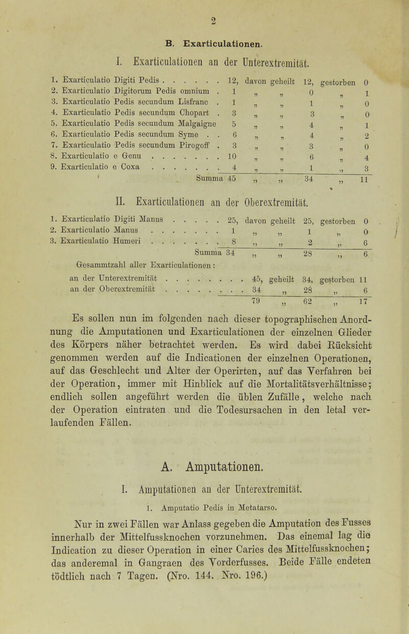 B. Exarticulationen. I. Exarticulationen an der Unterextremität. 1. Exarticulatio Digiti Pedis 12, davon geheilt 12, gestorben 0 2. Exarticulatio Digitoram Pedis omnium . 1 „ 0 1 3. Exarticulatio Pedis secundum Lisfranc . 1 1 0 4. Exarticulatio Pedis secundum Chopart . 3 „ 3 0 5. Exarticulatio Pedis secundum Malgaigne 5 „ 4 1 6. Exarticulatio Pedis secundum Syme . . 6 « 4 2 7. Exarticulatio Pedis secundum PirogofF . 3 „ 3 0 8. Exarticulatio e Genu 10 „ 6 4 9. Exarticulatio e Coxa ^ « 1 3 ' , Summa 45 „ 34 11 II. Exarticulationen an der Oberextremität. 1. Exarticulatio Digiti Manus 25, davon geheilt 25, gestorben 0 2. Exarticulatio Manus 1 1 0 3. Exarticulatio Humeri 8 „ 2 6 Summa 34 „ )) 28 M 6 Gesammtzahl aller Exarticulationen: an der Unterextremität ...... . . 45, geheUt 34, gestorben 11 an der Oberextremität . . 34 J) 28 6 Es sollen nun im folgenden nach dieser topographischen Anord- nung die Amputationen und Exarticulationen der einzelnen Glieder des Körpers näher betrachtet werden. Es wird dabei Rücksicht genommen werden auf die Indicationen der einzelnen Operationen, auf das Geschlecht und Alter der Operirten, auf das Yerfahren hei der Operation, immer mit Hinblick auf die Mortalitätsyerhältnisse; endlich sollen angeführt werden die üblen Zufälle, welche nach der Operation eintraten und die Todesursachen in den letal ver- laufenden Fällen. A. Amputationen. I. Amputationen an der ünterextremität. 1. Amputatio Pedis in Metatarso. Nur in zwei Fällen war Anlass gegeben die Amputation des Fusses innerhalb der Mittelfussknochen vorzunehmen. Das einemal lag die Indication zu dieser Operation in einer Caries des Mittelfussknochen; das anderemal in Gangraen des Yorderfusses. Beide Fälle endeten tödtlich nach 7 Tagen. (Nro. 144. Nro. 196.)