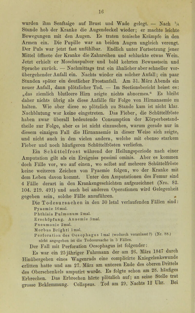 wurden ihm Senftaige auf Brust und Wade gelegt. — Nach 'ji Stunde hob der Kranke die Augendeckel wieder; er machte leichte Bewegungen mit den Augen. Es traten tonische Krämpfe in den Armen ein. Die Pupille war an beiden Augen ungleich verengt. Der Puls war jetzt fast unfühlbar. Endlich unter Fortsetzung jener Mittel öffnete der Kvanke die Zahnreihen und schluckte etwas Wein. Jetzt erhielt er Moschuspulver und bald kehrten Bewusstsein und Sprache zurück. — Nachmittags trat ein ähnlicher aber schneller vor- übergehender Anfall ein. Nachts wieder ein solcher Anfall; ein paar Stunden später ein deutlicher Prostanfall. Am 31. März Abends ein neuer Anfall, dann plötzlicher Tod. — Im Sectionsbericht heisst es: „das ziemlich blutleere Hirn zeigte nichts abnormes.“ Es bleibt daher nichts übrig als diese Anfälle für Folge von Hirnanaemie zu halten. Wie aber diese so plötzlich zu Stande kam ist nicht klar. Nachblutung war keine eingetreten. Das Fieber, die Schüttelfröste haben zwar überall bedeutende Consumption der Körperbestand- theile zur Folge, aber es ist nicht einzusehen, warum gerade nur in diesem einzigen Fall die Hirnanaemie in dieser Weise sich zeigte, und nicht auch in den vielen andern, welche mit ebenso starkem Fieber und noch häufigeren Schüttelfrösten verliefen. Ein Schüttelfrost während der Heilungsperiode nach einer Amputation gilt als ein Ereigniss pessimi ominis. Aber es kommen doch Fälle vor, wo auf einen, wo selbst auf mehrere Schüttelfröste keine weiteren Zeichen von Pyaemie folgen, wo der Kranke mit dem Leben davon kommt. Unter den Amputationen des Femur sind 4 Fälle derart in den Krankengeschichten aufgezeichnet (Nro. 82. 104. 219. 491) und auch bei anderen Operationen wird Gelegenheit gegeben sein, solche Fälle anzuführen. # Die Todesursachen in den 30 letal verlaufenden Fällen sind: Pyaemie 16mal. Phthisis Pulmonum 2mal. Erschöpfung. Anaemie 3mal. Pneumonie 2mal. Morbus Brighti Imal. Perforation des Oesophagus Imal (wodurch veranlasst?) (Nr. 88.) nicht angegeben ist die Todesursache in 5 Fällen. Der Fall mit Perforation Oesophagus ist folgender: Es war ein 25jähriger Fuhrmann der am 26. März 1847 duich Hinübergehen eines Wagenrads eine complicirte Kniegelenkswunde erlitten hatte und am 27. März am unteren Ende des oberen Drittels des Oberschenkels amputirt wurde. Es folgte schon am 28. häufiges Erbrechen. Das Erbrechen hörte plötzlich auf; an seine Stelle trat grosse Beklemmung. Collapsus. Tod am 29. Nachts 12 Uhr. Bei