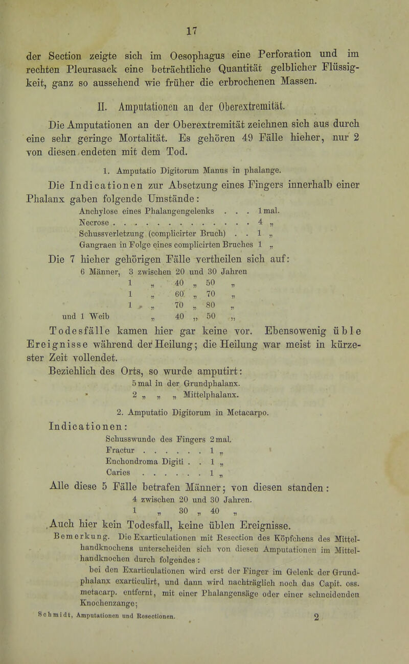 der Section zeigte sich im Oesophagus eine Perforation und im rechten Pleurasack eine beträchtliche Quantität gelblicher Flüssig- keit, ganz so aussehend wie früher die erbrochenen Massen. II. Amputationeu an der Oberextremität. Die Amputationen an der Oberextremität zeichnen sich aus durch eine sehr geringe Mortalität. Es gehören 49 Fälle hieher, nur 2 von diesen. endeten mit dem Tod. 1. Amputatio Digitorum Manns in phalange. Die Indicationen zur Absetzung eines Fingers innerhalb einer Phalanx gaben folgende Umstände: Ancbylose eines Phalangengelenks . . . Imal. Necrose 4 „ Schussverletzung (oomplicirter Bruch) . . 1 „ Gangraen in Folge eines complicirten Bruches 1 „ Die 7 hieher gehörigen Fälle vertheilen sich auf: 6 Männer, 3 zwischen 20 und 30 Jahren 1 « 40 55 50 1 „ 60 55 70 70 55 80 und 1 Weib 57 40 55 50 Todesfälle kamen hier gar keine vor. Ebensowenig üble Ereignisse während dei^Heilung; die Heilung war meist in kürze- ster Zeit vollendet. Beziehlich des Orts, so wurde amputirt: 5 mal in der Grundphalanx. • 2 „ „ „ Mittelphalanx. 2. Amputatio Digitorum in Metacarpo. Indicationen: Schusswunde des Fingers 2 mal. Fractur 1 „ Enchondroma Digiti . . 1 „ Caries 1 „ Alle diese 5 Fälle betrafen Männer; von diesen standen: 4 zwischen 20 und 30 Jahren. 1 „ 30 „ 40 „ ,Auch hier kein Todesfall, keine üblen Ereignisse. Bemerkung. DieExarticulationen mit Resection des Köpfchens des Mittel- handknochcns unterscheiden sich von diesen Amputationen im Mittel- handknochen durch folgendes; bei den Exarticulationen wird erst der Finger im Gelenk der Grund- phalanx oxarticulirt, und dann wird nachträglich noch das Capit. oss. metacarp. entfernt, mit einer Phalangensäge oder einer schneidenden Knochenzange; Schmidt, Amputationen und Roscctloncn. 2