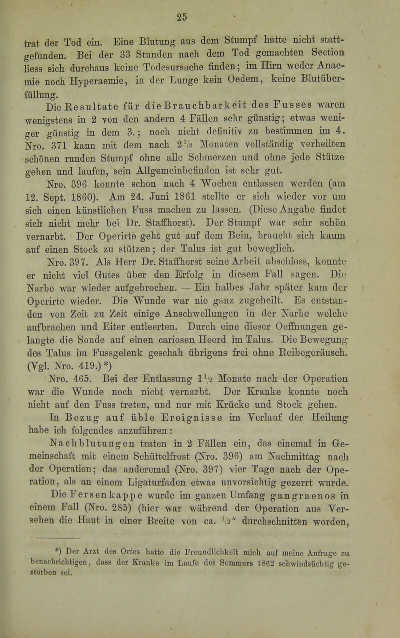 trat der Tod ein. Eine Blutung aus dem Stumpf hatte nicht statt- gefunden. Bei der 33 Stunden nach dem Tod gemachten Section Hess sich durchaus keine Todesursache finden; im Hirn weder Anae- mie noch Hyperaemie, in der Lunge kein Oedem, keine Blutüber- füllung. Die Resultate für die Brauchbarkeit des Fusses waren wenigstens in 2 von den andern 4 Fällen sehr günstig; etwas weni- ger günstig in dem 3.; noch nicht definitiv zu bestimmen im 4. Nro. 371 kann mit dem nach 2^2 Monaten vollständig verheilten schönen runden Stumpf ohne alle Schmerzen und ohne jede Stütze gehen und laufen, sein Allgemeinbefinden ist sehr gut. Nro. 396 konnte schon nach 4 Wochen entlassen werden (am 12. Sept. 1860). Am 24. Juni 1861 stellte er sich wieder vor um sich einen künstlichen Fuss machen zu lassen. (Diese Angabe findet sich nicht mehr bei Dr. Staffhorst). Der Stumpf war sehr schön vernarbt. Der Operirte geht gut auf dem Bein, braucht sich kaum auf einen Stock zu stützen; der Talus ist gut beweglich. Hro. 397. Als Herr Dr. Staffhorst seine Arbeit abschloss, konnte er nicht viel Gutes über den Erfolg in diesem Fall sagen. Die Narbe war wieder aufgebrochen. — Ein halbes Jahr später kam dei- Operirte wieder. Die Wunde war nie ganz zugeheilt. Es entstan- den von Zeit zu Zeit einige Anschwellungen in der Narbe welche aufbrachen und Eiter entleerten. Durch eine dieser Oeffnungen ge- langte die Sonde auf einen cariosen Heerd im Talus. Die Bewegung' des Talus im Fussgelenk geschah übrigens frei ohne Reibegeräusch. (Vgl. Nro. 419.) *) Nro. 465. Bei der Entlassung 1^2 Monate nach der Operation war die Wunde noch nicht vernarbt. Der Kranke konnte noch nicht auf den Fuss treten, und nur mit Krücke und Stock gehen. In Bezug auf üble Ereignisse im Verlauf der Heilung habe ich folgendes anzuführen: Nachblutungen traten in 2 Fällen ein, das einemal in Ge- meinschaft mit einem Schüttelfrost (Nro. 396) am Nachmittag nach der Operation; das anderemal (Nro. 397) vier Tage nach der Ope- ration, als an einem Ligaturfaden etwas unvorsichtig gezerrt wurde. Die Fer senkappe wurde im ganzen Umfang gangraenos in einem Fall (Nro. 285) (hier war während der Operation aus Ver- sehen die Haut in einer Breite von ca. V2 durchschnitten worden. *) Der Arzt des Ortes hatte die Freundlichkeit niieh auf meine Anfrage zu benachrichtigen, dass der Kranke im Laufe des Sommers 1862 schwindsüchtig ge- storben sei.