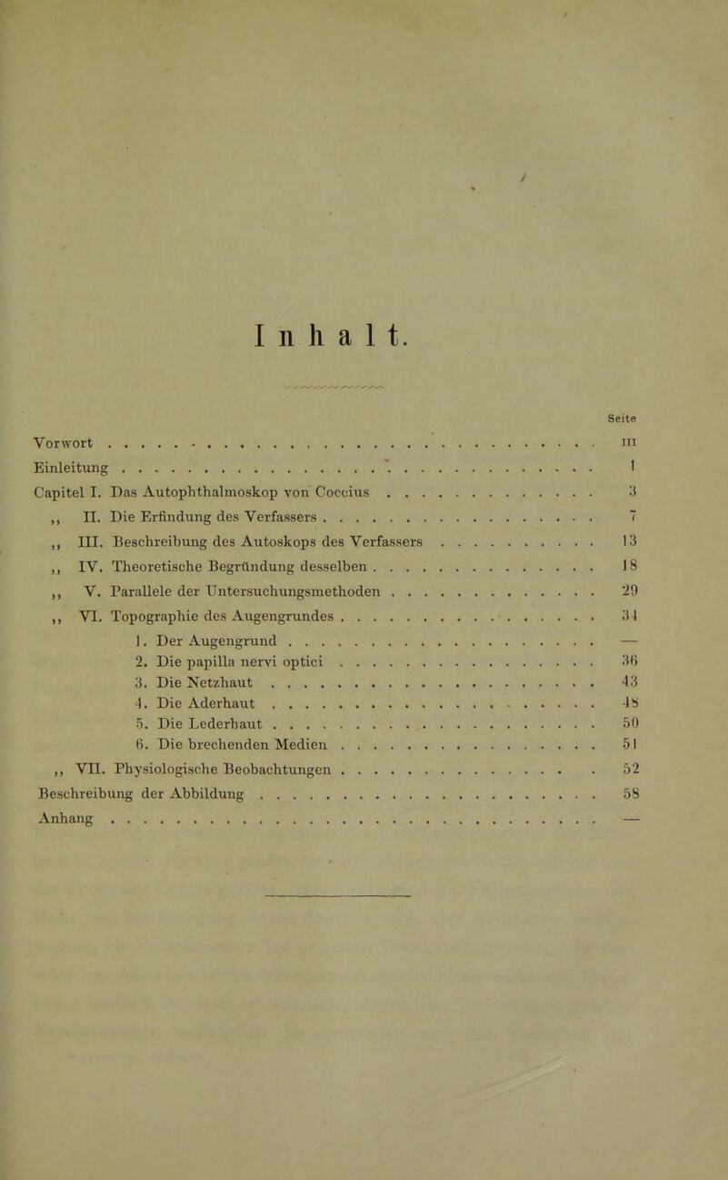 y Inhalt. Seite Vorwort m Einleitung * 1 Capitel I. Das Autophthalmoskop von Coccius 3 ,, II. Die Erfindung des Verfassers 7 ,, III. Beschreibung des Autoskops des Verfassers 13 ,, IV. Theoretische Begründung desselben 18 ,, V. Parallele der Untersuchungsmethoden 29 ,, VI. Topographie des Augengrundes ■ 31 1. Der Augengrund — 2. Die papilla nervi optici 36 3. Die Netzhaut 43 4. Die Aderhaut 4 b 5. Die Lederhaut 50 6. Die brechenden Medien 51 ,, VII. Physiologische Beobachtungen 52 Beschreibung der Abbildung 58 Anhang —