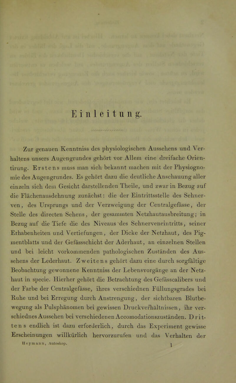 Einleitung. Zur genauen Kenntniss des physiologischen Aussehens und Ver- haltens unsers Augengrundes gehört vor Allem eine dreifache Orien- tirung. Erstens muss man sich bekannt machen mit der Physiogno- mie des Augengrundes. Es gehört dazu die deutliche Anschauung aller einzeln sich dem Gesicht darstellenden Theile, und zwar in Bezug auf die Flächenausdehnung zunächst: die der Eintrittsstelle des Sehner- ven, des Ursprungs und der Verzweigung der Centralgefasse, der Stelle des directen Sehens, der gesammten Netzhautausbreitung; in Bezug auf die Tiefe die des Niveaus'des Sehnervencintritts, seiner Erhabenheiten und Vertiefungen, der Dicke der Netzhaut, des Pig- mentblatts und der Gefässschicht der Aderhaut, an einzelnen Stellen und bei leicht vorkommenden pathologischen Zuständen des Aus- sehens der Lederhaut. Zweitens gehört dazu eine durch sorgfältige Beobachtung gewonnene Kenntniss der Lebensvorgänge an der Netz- haut in specie. Hierher gehört die Betrachtung des Gefässcalibers und der Farbe der Centralgefässe, ihres verschiednen Füllungsgrades bei Ruhe und bei Erregung durch Anstrengung, der sichtbaren Blutbe- wegung als Pulsphänomen bei gewissen Druckvefhältnissen, ihr ver- schiednes Aussehen bei verschiedenen Accomodationszuständen. D rit- te ns endlich ist dazu erforderlich, durch das Experiment gewisse Erscheinungen willkürlich hervorzurufen und das Verhalten der Hey man II, AutoBkoj).