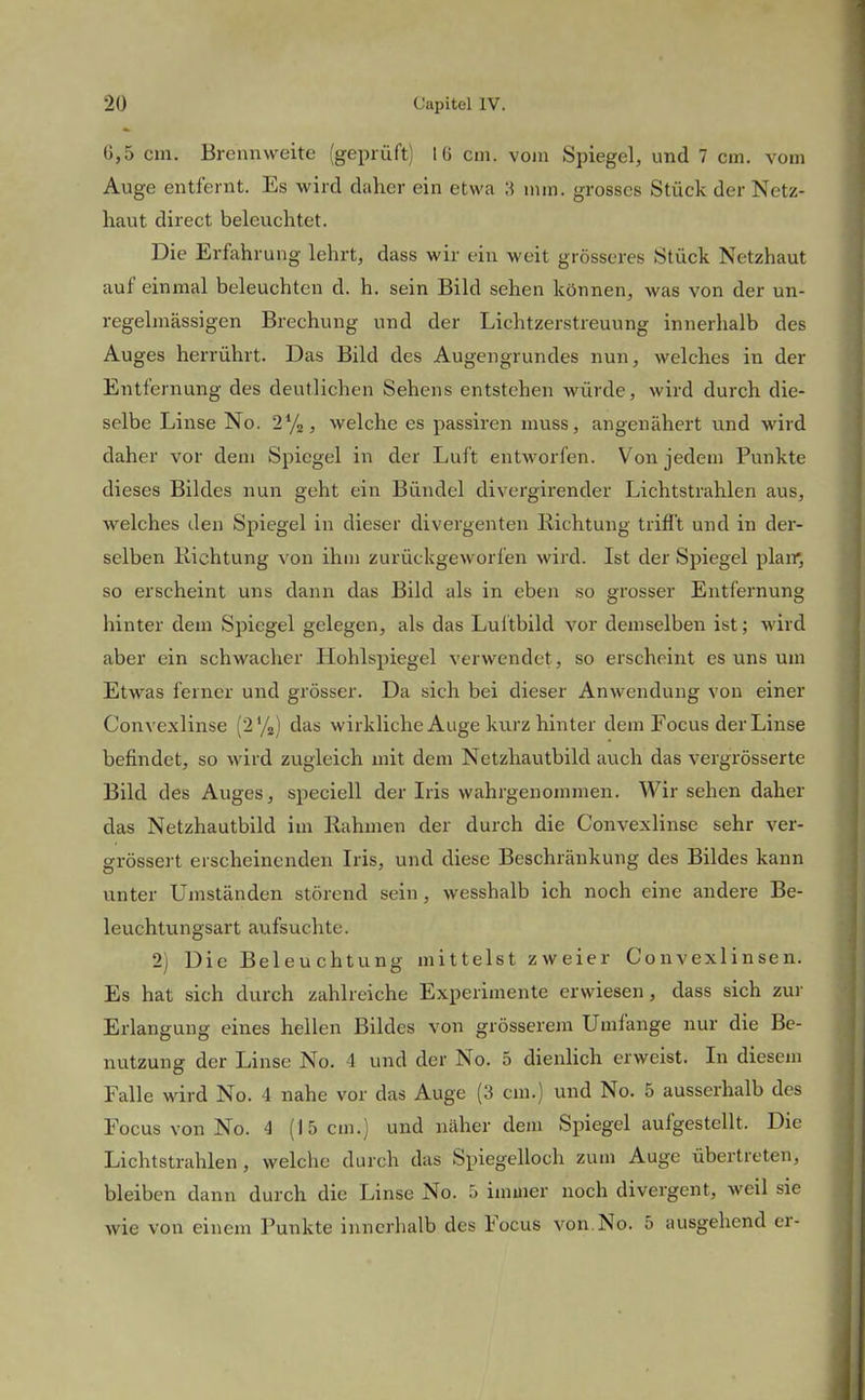 0,5 cm. Brennweite (geprüft) 16 cm. vom Spiegel, und 7 cm. vom Auge entfernt. Es wird de^her ein etwa 3 mm. grosses Stück der Netz- haut direct beleuchtet. Die Erfahrung lehrt, dass wir ein weit grösseres Stück Netzhaut auf einmal beleuchten d. h. sein Bild sehen können, was von der un- regelmässigen Brechung und der Lichtzerstreuung innerhalb des Auges herrührt. Das Bild des Augengrundes nun, welches in der Entfernung des deutlichen Sehens entstehen würde, wird durch die- selbe Linse No. 27», welche es passiren muss, angenähert und wird daher vor dem Spiegel in der Luft entworfen. Von jedem Punkte dieses Bildes nun geht ein Bündel divergirender Lichtstrahlen aus, welches den Spiegel in dieser divergenten Eichtung trifft und in der- selben Richtung von ihm zurückgeworfen wird. Ist der Spiegel plair, so erscheint uns dann das Bild als in eben so grosser Entfernung hinter dem Spiegel gelegen, als das Luftbild vor demselben ist; wird aber ein schwacher Hohlspiegel verwendet, so erscheint es uns um Etwas feiner und grösser. Da sich bei dieser Anwendung von einer Convexlinse (272) das wirkliche Auge kurz hinter dem Focus der Linse befindet, so wird zugleich mit dem Netzhautbild auch das vergrösserte Bild des Auges, speciell der Iris wahrgenommen. Wirsehen daher das Netzhautbild im Rahmen der durch die Convexlinse sehr ver- grössert erscheinenden Iris, und diese Beschränkung des Bildes kann unter Umständen störend sein, wesshalb ich noch eine andere Be- leuchtungsart aufsuchte. 2) Die Beleuchtung mittelst zweier Convexlinsen. Es hat sich durch zahlreiche Experimente erwiesen, dass sich zur Erlangung eines hellen Bildes von grösserem Umfange nur die Be- nutzung der Linse No. 4 und der No. 5 dienlich erweist. In diesem Falle wird No. 4 nahe vor das Auge (3 cm.) und No. 5 ausserhalb des Focus von No. 4 (15 cm.) und näher dem Spiegel aufgestellt. Die Lichtstrahlen, welche durch das Spiegelloch zum Auge übertreten, bleiben dann durch die Linse No. 5 immer noch divergent, weil sie wie von einem Punkte innerhalb des Focus von.No. 5 ausgehend er-