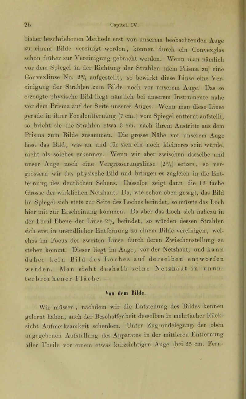 bisher beschriebenen Methode erst von unserem beobachtenden Auge zu einem Bilde vereinigt werden, können durch ein Convexglas schon früher zur Vereinigung gebracht werden. Wenn man nämlich vor dem Spiegel in der Richtung der Strahlen (dem Prisma zu) eine Convexlinse No. 2»/, aufgestellt, so bewirkt diese Linse eine Ver- einigung der Strahlen zum Bilde noch vor unserem Auge. Das so erzeugte physische Bild liegt nämlich bei unserem Instrumente nahe vor dem Prisma auf der Seite unseres Auges. Wenn man diese Linse gerade in ihrer Focalentfernung (7 cin.( vom Spiegel entfernt aufstellt, so bricht sie die Strahlen etwa 3 cm. nach ihrem Austritte aus dem Prisma zum Bilde zusammen. Die grosse Nähe vor unserem Auge lässt das Bild, was an und für sich ein noch kleineres sein würde, nicht als solches erkennen. Wenn wir aber zwischen dasselbe und unser Auge noch eine Vergrösserungslinse setzen, so ver- grössern wir das physische Bild und bringen es zugleich in die Ent- fernung des deutlichen Sehens. Dasselbe zeigt dann die 12 fache Grösse der wirklichen Netzhaut. Da, wie schon oben gesagt, das Bild im Spiegel sich stets zur Seite des Loches befindet, so müsste das Loch hier mit zur Erscheinung kommen. Da aber das Loch sich nahezu in der Focal-Ebene der Linse 2*/4 befindet, so würden dessen Strahlen sich erst in unendlicher Entfernung zu einem Bilde vereinigen, wel- ches im Focus der zweiten Linse durch deren Zwischenstellung zu stehen kommt. Dieser liegt im Auge, vor der Netzhaut, und kann daher kein Bild des Loches auf derselben entworfen werden. Man sieht deshalb seine Netzhaut in unun- terbrochener Fläche. — Von (loiii Bilde. Wir müssen, nachdem wir die Entstehung des Bildes kennen gelernt haben, auch der Beschaffenheit desselben in mehrfacher Rück- sicht Aufmerksamkeit schenken. Unter Zugrundelegung» der oben angegebenen Aufstellung des Apparates in der mittleren Entlernung aller Thcile vor einem etwas kurzsichtigen Auge (bei 2.ö cm. Fern-