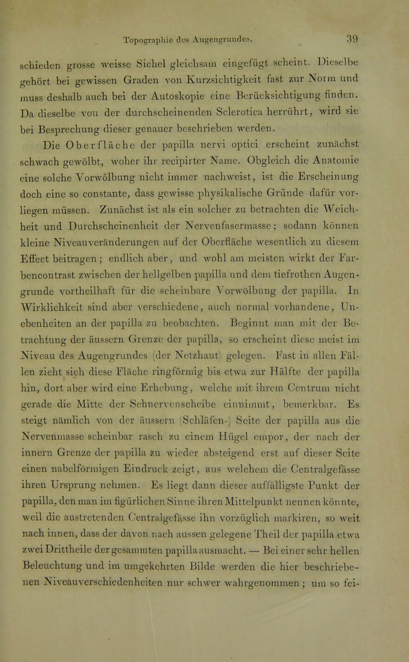 schieden grosse weisse Sichel gleichsam cingelügt scheint. Dieselbe gehört bei gewissen Graden von Kurzsichtigkeit fast zur Norm und muss deshalb auch bei der Autoskopie eine Berücksichtigung finden. Da dieselbe von der durchscheinenden Sclerotica hcrrühi t, wird sie bei Besprechung dieser genauer beschrieben werden. Die Oberfläche der papilla nervi optici erscheint zunächst schwach gewölbt, woher ihr recipirter Name. Obgleich die Anatomie eine solche Vorwölbung nicht immer nach weist, ist die Erscheinung doch eine so constante, dass gewisse physikalische Gründe dafür vor- liegen müssen. Zunächst ist als ein solcher zu betrachten die Weich- heit und Durchscheinenheit der Nervenfasermasse; sodann können kleine Niveau Veränderungen auf der Oberfläche wesentlich zu diesem Effect beitragen; endlich aber, und wohl am meisten wirkt der Far- bencontrast ZAvischen der hellgelben papilla und dem tiefrothen Augen- grunde vortheilhaft für die scheinbare Vorwölbung der papilla. In Wirklichkeit sind aber verschiedene, auch normal vorhandene, Un- ebenheiten an der papilla zu beobachten. Beginnt man mit der Be- trachtung der äussern Grenze der papilla, so erscheint diese meist im Niveau des Augengrundes (der Netzhaut) gelegen. Fast in allen Fäl- len zieht sich diese Fläche ringförmig bis etwa zur Hälfte der papilla hin, dort aber wird eine Erhebung, welche mit ihrem Centrum nicht gerade die Mitte der Sehnervenscheibe einnimmt, bemerkbar. Es steigt nämlich von der äussern (Schläfen-) Seite der papilla aus die Nervenmasse scheinbar rasch zu einem Hügel empor, der nach der innern Grenze der papilla zu wieder absteigend erst auf dieser Seite einen nabclfürmigen Eindruck zeigt, aus welchem die Centralgefasse ihren Ursprung nehmen. Es liegt dann dieser auffälligste Punkt der papilla, den man im figürlichen Sinne ihren Mittelpunkt nennen könnte, weil die austretenden Ccntralgefässe ihn vorzüglich markiren, so weit nach innen, dass der davon nach aussen gelegene Theil der papilla etwa zwei Drittheile dcrgesamiuten papilla ausmacht. — Bei einersehr hellen Beleuchtung und im umgekehrten Bilde werden die hier beschriebe- nen Niveau Verschiedenheiten nur schwer wahrgenommen ; um so fei-