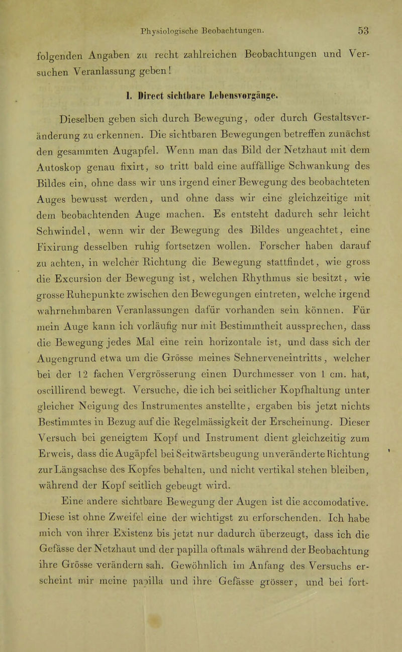 folgenden Angaben zu recht zahlreichen Beobachtungen und Ver- suchen Veranlassung geben! 1. Direct sichtbare lieheiisvorgäiige. Dieselben geben sich durch Bewegung, oder durch Gestaltsver- änderung zu erkennen. Die sichtbaren Bewegungen betreffen zunächst den gesaminten Augapfel. Wenn man das Bild der Netzhaut mit dem Autoskop genau fixirt, so tritt bald eine auffällige Schwankung des Bildes ein, ohne dass wir uns irgend einer Bewegung des beobachteten Auges bewusst werden, und ohne dass wir eine gleichzeitige mit dem beobachtenden Auge machen. Es entsteht dadurch sehr leicht Schwindel, wenn wir der Bewegung des Bildes ungeachtet, eine Fixirung desselben ruhig fortsetzen wollen. Forscher haben darauf zu achten, in welcher Richtung die Bewegung stattfindet, wie gross die Excursion der Bewegung ist, welchen Rhythmus sie besitzt, wie grosse Ruhepunkte zwischen den Bewegungen eintreten, welche irgend wahrnehmbaren Veranlassungen dafür vorhanden sein können. Für mein Auge kann ich vorläufig nur mit Bestimmtheit aussprechen, dass die Bewegung jedes Mal eine rein horizontale ist, und dass sich der Augengrund etwa um die Grösse meines Sehnerveneintritts, welcher bei der 12 fachen Vergrösserung einen Durchmesser von 1 cm. hat, oscillirend bewegt. Versuche, die ich bei seitlicher Kopfhaltung unter gleicher Neigung des Instrumentes anstellte, ergaben bis jetzt nichts Bestimmtes in Bezug auf die Regelmässigkeit der Erscheinung. Dieser Versuch bei geneigtem Kopf und Instrument dient gleichzeitig zum Erweis, dass die Augäpfel bei Seitwärtsbeugung unveränderte Richtung zur Längsachse des Kopfes behalten, und nicht vertikal stehen bleiben, während der Kopf seitlich gebeugt wird. Eine andere sichtbare Bewegung der Augen ist die accomodative. Diese ist ohne Zweifel eine der wichtigst zu erforschenden. Ich habe mich von ihrer Existenz bis jetzt nur dadurch überzeugt, dass ich die Gefässe der Netzhaut und der papilla oftmals während der Beobachtung ihre Grösse verändern sah. Gewöhnlich im Anfang des Versuchs er- scheint mir meine papilla und ihre Gefässe grösser, und bei fort-