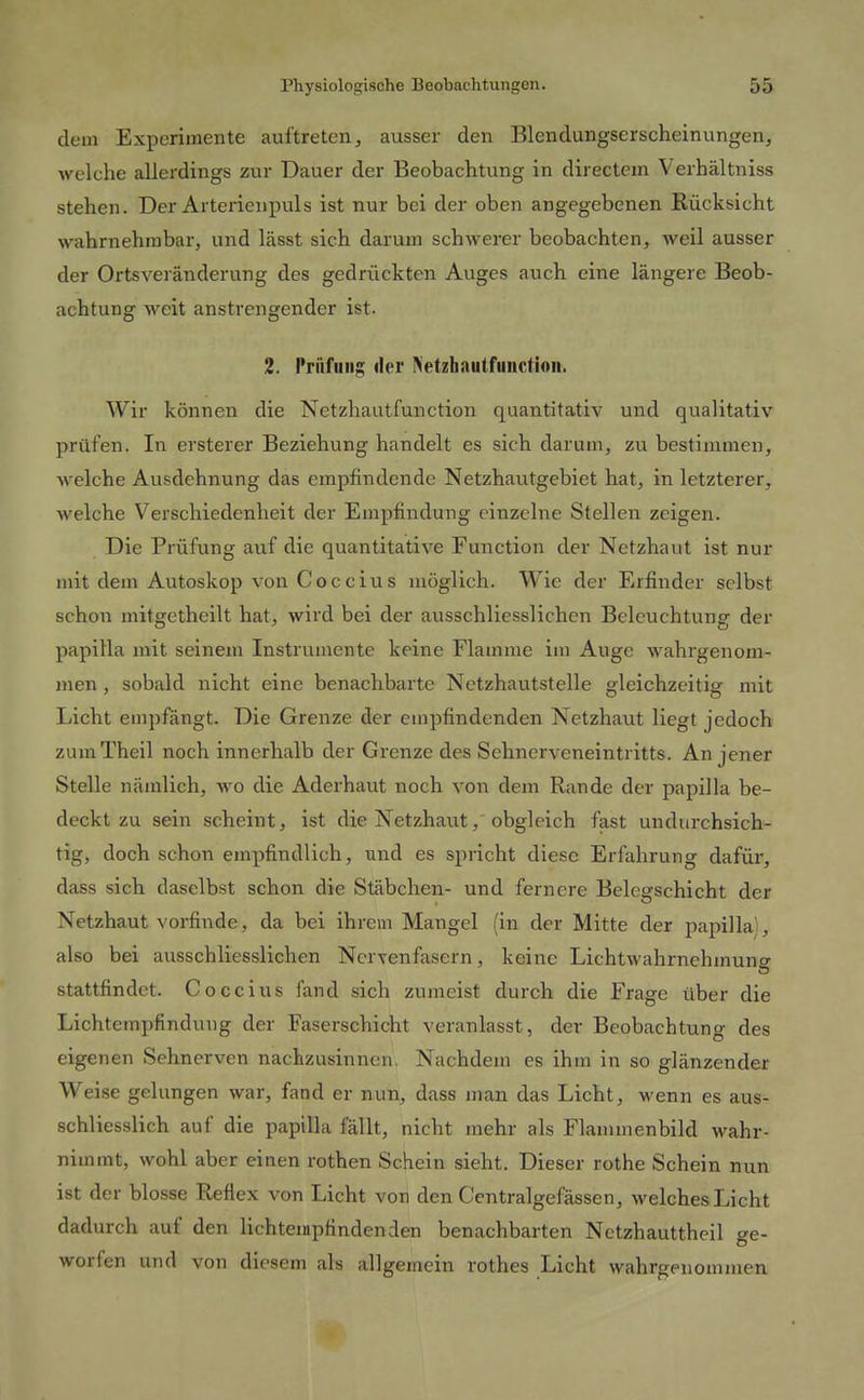 dem Experimente auftreten, ausser den Blendungserscheinungen, welche allerdings zur Dauer der Beobachtung in directcm Verhältniss stehen. Der Arterienpuls ist nur bei der oben angegebenen Rücksicht wahrnehmbar, und lässt sich darum schwerer beobachten, weil ausser der Ortsveränderung des gedrückten Auges auch eine längere Beob- achtung weit anstrengender ist. 2. Prüfling: der Netzhautfuiictioii. Wir können die Netzhautfunction quantitativ und qualitativ prüfen. In ersterer Beziehung handelt es sich darum, zu bestimmen, welche Ausdehnung das empfindende Netzhautgebiet hat, in letzterer, welche Verschiedenheit der Empfindung einzelne Stellen zeigen. Die Prüfung auf die quantitative Function der Netzhaut ist nur mit dem Autoskop von Coccius möglich. Wie der Erfinder selbst schon mitgetheilt hat, wird bei der ausschliesslichen Beleuchtung der papilla mit seinem Instrumente keine Flamme im Auge wahrgenom- men , sobald nicht eine benachbarte Nctzhautstelle gleichzeitig mit Licht empfängt. Die Grenze der empfindenden Netzhaut Hegt jedoch zumTheil noch innerhalb der Grenze des Sehnerveneintritts. An jener Stelle nämlich, wo die Aderhaut noch von dem Rande der papilla be- deckt zu sein scheint, ist die Netzhaut,'obgleich fast undurchsich- tig, doch schon empfindlich, und es spricht diese Erfahrung dafür, dass sich daselbst schon die Stäbchen- und fernere Belegschicht der Netzhaut vorfinde, da bei ihrem Mangel (in der Mitte der papilla), also bei ausschliesslichen Nervenfasern, keine Lichtwahrnehmung stattfindet. Coccius fand sich zumeist durch die Frage über die Lichtempfindung der Faserschicht veranlasst, der Beobachtung des eigenen Sehnerven nachzusinnen. Nachdem es ihm in so glänzender Weise gelungen war, fand er nun, dass man das Licht, wenn es aus- schliesslich auf die papilla fällt, nicht mehr als Flammenbild wahr- nimmt, wohl aber einen rothen Schein sieht. Dieser rothe Schein nun ist der blosse Reflex von Licht von den Centralgefässen, welches Licht dadurch auf den liehtempfindenden benachbarten Netzhauttheil ge- worfen und von diesem als allgemein rothes Licht wahrgenommen