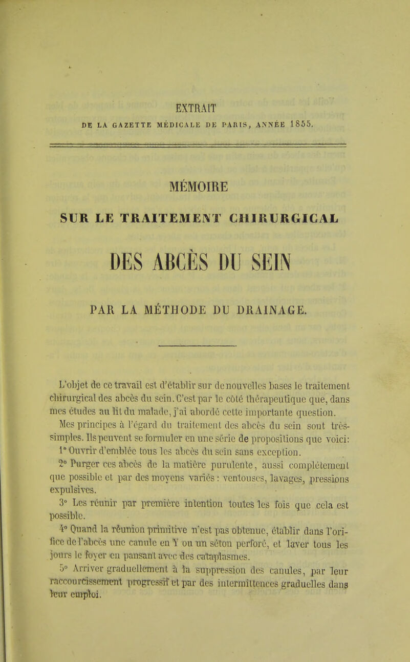 EXTRAIT DE LA GAZETTE MÉDICALE DE PARIS, ANNÉE 1855. MÉMOIRE SUR LE TRAITEMENT CHIRURGICAL L'objet de ce travail est d'établir sur dcnouvelles bases le traitement chirurgical des abcès du sein. C'est par le côté lliérapcutique que, dans mes études au lit du malade, j'ai abordé cette importante question. Mes principes à l'égard du traitemeul des abcès du sein sont très- simples. Ils peuvent se fornuiler en une série de propositions que voici: 1 Ouvrir d'emblée tous les abcès dn sein sans exception. 2» Purger ces abcès de la matière purulente, aussi complètement que possible et par des moyens variés : ventouses, lavages, pressions expulsivcs. 3» Les réunir par première intention toutes les fois que cela est possible. 'i Onand la rôunion primitive n'est pas obtenue, établir dans Tori- ficc de l'abcès une canule en Y ou un sélon perforé, et Vjxor tous les jours le foyer'Cu pansant avi.'C des cat-aplasmes. 5° Arriver graduellement îi la suppression des canules, par leur raccourcissemmt propressifcl par des iulermittcnces graduelles dans Vcur cmpïoi. PAR LA MÉTHODE DU DRAINAGE.