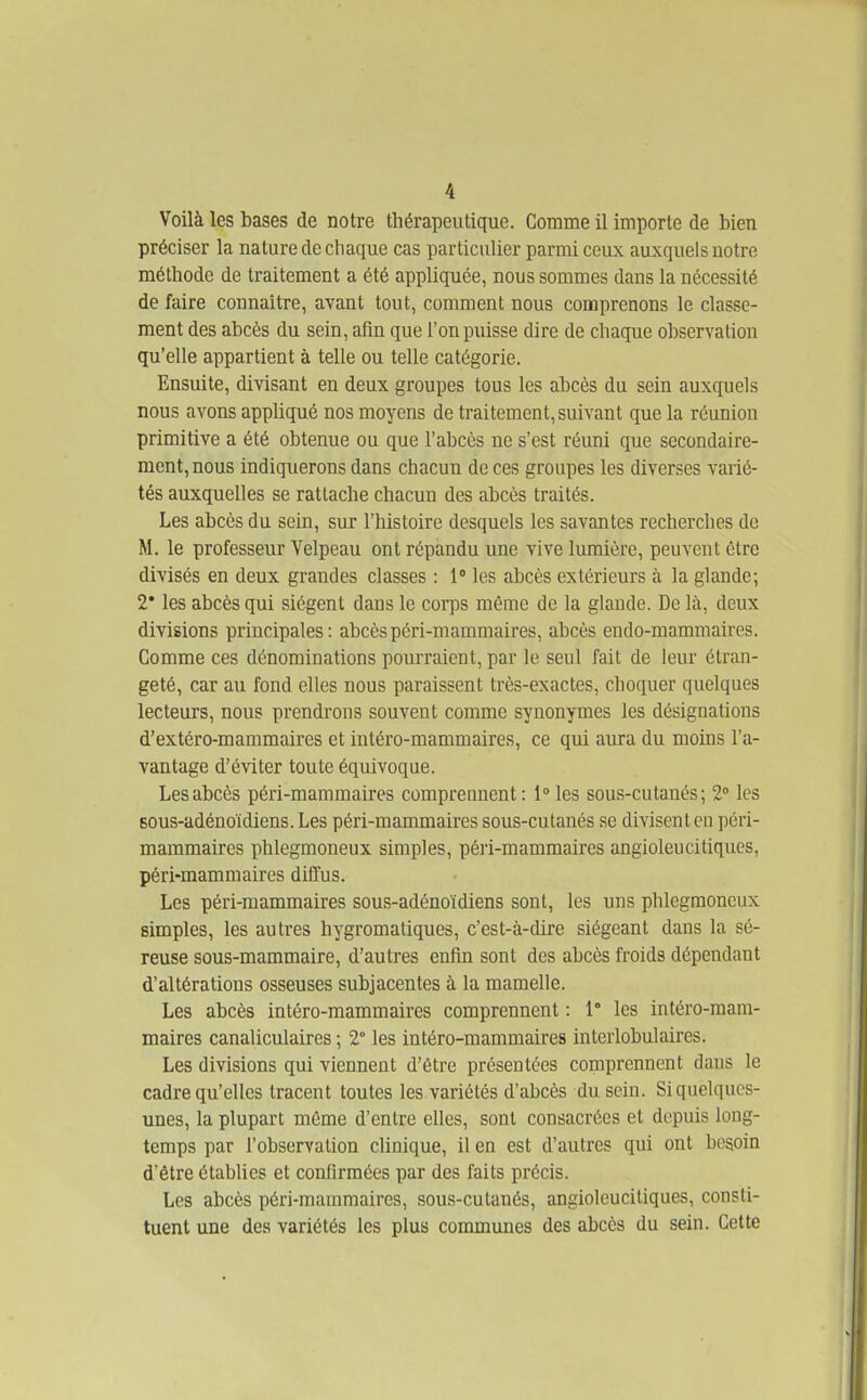 Voilà les bases de notre thérapeutique. Comme il importe de bien préciser la nature de chaque cas particulier parmi ceux auxquels notre méthode de traitement a été appliquée, nous sommes dans la nécessité de faire connaître, avant tout, comment nous comprenons le classe- ment des abcès du sein, afin que l'on puisse dire de chaque observation qu'elle appartient à telle ou telle catégorie. Ensuite, divisant en deux groupes tous les abcès du sein auxquels nous avons appliqué nos moyens de traitement, suivant que la réunion primitive a été obtenue ou que l'abcès ne s'est réuni que secondaire- ment, nous indiquerons dans chacun de ces groupes les diverses varié- tés auxquelles se rattache chacun des abcès traités. Les abcès du sein, sur l'histoire desquels les savantes recherches de M. le professeur Velpeau ont répandu une vive lumière, peuvent être divisés en deux grandes classes : 1 les abcès extérieurs à la glande; 2* les abcès qui siègent dans le corps même de la glande. De là, deux divisions principales: abcèspéri-mammaires, abcès endo-mammaires. Comme ces dénominations pourraient, par le seul fait de leur étran- geté, car au fond elles nous paraissent très-exactes, choquer quelques lecteurs, nous prendrons souvent comme synonymes les désignations d'extéro-mammaires et intéro-mammaires, ce qui aura du moins l'a- vantage d'éviter toute équivoque. Les abcès péri-mammaires comprennent : 1» les sous-cutanés; 2° les sous-adénoïdiens. Les péri-mammaires sous-cutanés se divisent eu péri- mammaires phlegmoneux simples, péri-mammaires angioleu ci tiques, péri-mammaires diffus. Les péri-mammaires sous-adénoïdiens sont, les uns phlegmoneux simples, les autres hygromatiques, c'est-à-dire siégeant dans la sé- reuse sous-mammaire, d'autres enfin sont des abcès froids dépendant d'altérations osseuses subjacentes à la mamelle. Les abcès intéro-mammaires comprennent : 1° les intéro-mam- maires canaliculaires ; 2° les intéro-mammaires interlobulaires. Les divisions qui viennent d'être présentées comprennent dans le cadre qu'elles tracent toutes les variétés d'abcès du sein. Si quelques- unes, la plupart môme d'entre elles, sont consacrées et depuis long- temps par l'observation clinique, il en est d'autres qui ont besoin d'être étabhes et confirmées par des faits précis. Les abcès péri-mammaires, sous-cutanés, angioleucitiques, consti- tuent une des variétés les plus communes des abcès du sein. Cette