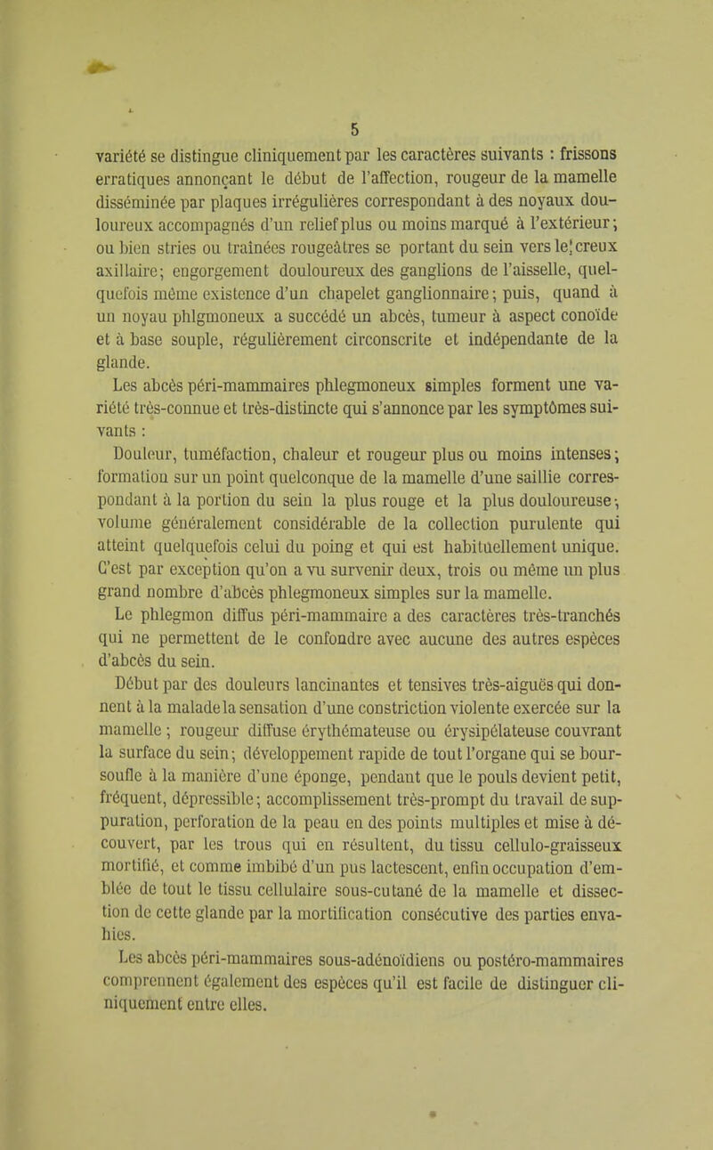 variété se distingue cliniquement par les caractères suivants : frissons erratiques annonçant le début de l'affection, rougeur de la mamelle disséminée par plaques irrégulières correspondant à des noyaux dou- loureux accompagnés d'un relief plus ou moins marqué à l'extérieur; ou bien stries ou traînées rougeàtres se portant du sein vers le| creux axillaire; engorgement douloureux des ganglions de l'aisselle, quel- quefois même existence d'un chapelet ganglionnaire ; puis, quand à un noyau phlgmoneux a succédé un abcès, tumeur à aspect conoïde et à base souple, régulièrement circonscrite et indépendante de la glande. Les abcès péri-mammaires phlegmoneux simples forment une va- riété très-connue et très-distincte qui s'annonce par les symptômes sui- vants : Douleur, tuméfaction, chaleur et rougeur plus ou moins intenses; formation sur un point quelconque de la mamelle d'une saillie corres- pondant à la portion du sein la plus rouge et la plus douloureuse -, volume généralement considérable de la collection purulente qui atteint quelquefois celui du poing et qui est habitûellement unique. C'est par exception qu'on a vu survenir deux, trois ou même im plus grand nombre d'abcès phlegmoneux simples sur la mamelle. Le phlegmon diffus péri-mammaire a des caractères très-tranchés qui ne permettent de le confondre avec aucune des autres espèces d'abcès du sein. Début par des douleurs lancinantes et tensives très-aiguës qui don- nent à la malade la sensation d'une constriction violente exercée sur la mamelle ; rougeur diffuse érythémateuse ou érysipélateuse couvrant la surface du sein; développement rapide de tout l'organe qui se bour- soufle à la manière d'une éponge, pendant que le pouls devient petit, fréquent, déprcssible ; accomplissement très-prompt du travail de sup- puration, perforation de la peau en des points multiples et mise à dé- couvert, par les trous qui en résultent, du tissu cellulo-graisseux mortifié, et comme imbibé d'un pus lactescent, enfin occupation d'em- blée de tout le tissu cellulaire sous-cutané de la mamelle et dissec- tion de cette glande par la mortification consécutive des parties enva- hies. Les abcès péri-mammaires sous-adénoïdiens ou postéro-mammaires comprennent également des espèces qu'il est facile de distinguer cli- niquement entre elles.