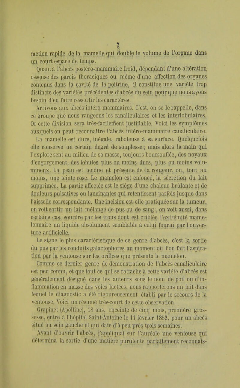 T faction rapi4e de, la mamellp qui double le volume de l'organe dans un court espace de temps. Quant à l'abcès postéro-mammaire froid, dépendant d'une altération osseuse des parois tboraciques ou môme d'une affection des organes contenus dans Ifi cavité de la poitrine, il constitue une variété trop distincte des variétés précédentes d'abcès du sein pour que nous ayons besoin d'en faire ressortir les caractères. Arrivons aux abcès intcro-mammairos. C'est, on se le rappelle, dans ce groupe que nous rangeons les canaliculaires et les interlobulaires. Or cette division sera très-facileiflent justifiable. Voici les symptômes auxquels on peut reconnaître l'abcès intéro-mamraaire canaliculaire. La mamelle est dure, inégale, raboteuse à sa surface. Quelquefois elle conserve un certain degré de souplesse ; mais alors la main qui l'explore sent au milieu de sa masse, toujours boursouflée, des noyaux d'engorgement, des lobules plus ou moins durs, plus pu moins volu- mineux. La peau est tendue et présente de -la rougeur, ou, tout au moins, une teinte rose. Le mamelon est enfoncé, la sécrétion du lait supprimée. La partie affectée est le siège d'une cbaleur brûlante et de douleurs pulsativcs ou lancinantes (fui retentissent parfois jusque dans l'aisselle correspondante. Une incision est-elle pratiquée sur la tumeur, on voit sortir un lait mélangé de pus ou de sang; on voit aussi, dans certains cas, sourdre par les trous dont est criblée l'cxtrénuté mame- lonnaire un liquide absolument semblable à celui fourni par l'ouver- ture artificielle. Le signe le plus caractéristique de ce genre d'abcès, c'est la sortie du pus par les conduits galactopbores au moment où l'on fait l'aspira- lion par la ventouse sur les orifices que présente le mamelon. Gomme ce dernier genre de démonstration de l'abcès canaliculaire est peu connu, et cpie tout ce qui se rattache à cette variété d'abcès est généralement désigné dans les auteurs sous le nom de poil ou d'in- flammation en masse des voies lactées, nous rapporterons un fait dans lequel le diagnostic a été rigoureusement établi par le secours de la ventouse. Voici un résumé très-court de cette observation. Grapinet (Apolline), 18 ans, enceinte de cinq mois, première gros- sesse, entre à l'iiùpital Saint-Antoine le 11 février 1853, pour un abcès situé au sein gauche et ([ui date .d'à peu près trois semaines. Avant d'ouvrir l'abcès, j'appliquai sur l'auréole une ventouse qui détermina la sortie d'une matière purulente parfaitement reconnais- 4