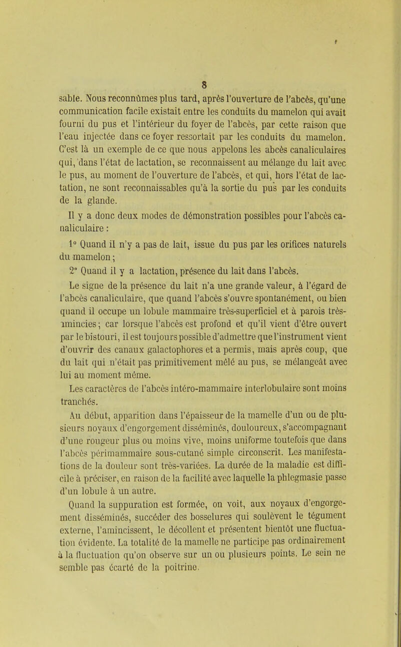 sable. Nous reconnûmes plus tard, après l'ouverture de l'abcès, qu'une communication facile existait entre les conduits du mamelon qui avait fourni du pus et l'intérieur du foyer de l'abcès, par cette raison que l'eau injectée dans ce foyer ressortait par les conduits du mamelon. C'est là un exemple de ce que nous appelons les abcès canaliculaires qui, dans l'état de lactation, se reconnaissent au mélange du lait avec le pus, au moment de l'ouverture de l'abcès, et qui, hors l'état de lac- tation, ne sont reconnaissables qu'à la sortie du pus par les conduits de la glande. Il y a donc deux modes de démonstration possibles pour l'abcès ca- naliculaire : 1° Quand il n'y a pas de lait, issue du pus par les orifices naturels du mamelon ; 2° Quand il y a lactation, présence du lait dans l'abcès. Le signe de la présence du lait n'a une grande valeur, à l'égard de l'abcès canaliculaire, que quand l'abcès s'ouvre spontanément, ou bien quand il occupe un lobule mammaire très-superficiel et à parois très- amincies ; car lorsque l'abcès est profond et qu'il vient d'être ouvert par le bistouri, il est toujours possible d'admettre que l'instrument vient d'ouvrir des canaux galactophores et a permis, mais après coup, que du lait qui u'était pas primitivement mêlé au pus, se mélangeât avec lui au moment môme. Les caractères de l'abcès intéro-mammaire interlobulaire sont moins tranchés. Au début, apparition dans l'épaisseur de la mamelle d'un ou de plu- sieurs noyaux d'engorgement disséminés, douloureux, s'accompagnaut d'une rougeur plus ou moins vive, moins uniforme toutefois que dans l'abcès périmammaire sous-cutané simple circonscrit. Los manifesta- tions de la douleur sont très-variées. La durée de la maladie est diffi- cile à préciser, en raison de la facilité avec laquelle la phlegmasie passe d'un lobule à im autre. Quand la suppuration est formée, on voit, aux noyaux d'engorge- ment disséminés, succéder des bosselures qui soulèvent le tégument externe, l'amincissent, le décollent et présentent bientôt une fluctua- tion évidente. La totalité de la mamelle ne participe pas ordinairement à la fluctuation qu'on observe sur un ou plusieurs points. Le sein ne semble pas écarté de la poitrine.