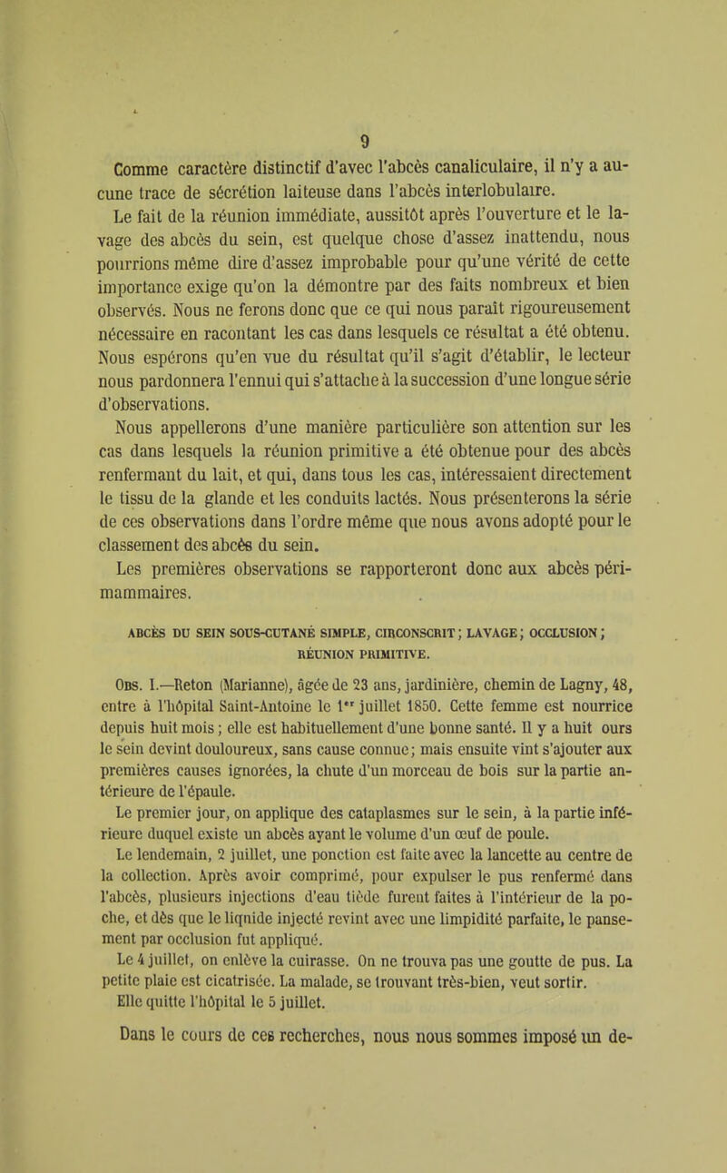 Comme caractère distinctif d'avec l'abcès canaliculaire, il n'y a au- cune trace de sécrétion laiteuse dans l'abcès interlobulaire. Le fait de la réunion immédiate, aussitôt après l'ouverture et le la- vage des abcès du sein, est quelque chose d'assez inattendu, nous pourrions même dire d'assez improbable pour qu'une vérité de cette importance exige qu'on la démontre par des faits nombreux et bien observés. Nous ne ferons donc que ce qui nous paraît rigoureusement nécessaire en racontant les cas dans lesquels ce résultat a été obtenu. Nous espérons qu'en vue du résultat qu'il s'agit d'établir, le lecteur nous pardonnera l'ennui qui s'attache à la succession d'une longue série d'observations. Nous appellerons d'une manière particulière son attention sur les cas dans lesquels la réunion primitive a été obtenue pour des abcès renfermant du lait, et qui, dans tous les cas, intéressaient directement le tissu de la glande et les conduits lactés. Nous présenterons la série de ces observations dans l'ordre même que nous avons adopté pour le classement des abcès du sein. Les premières observations se rapporteront donc aux abcès péri- mammaires. ABCÈS DU SEIN SOUS-CUTANÉ SIMPLE, CmCONSCRIT; LAVAGE; OCCLUSION; RÉUNION PRIMITIVE. Obs. I.—Reton (Marianne), âgée de 23 ans, jardinière, chemin de Lagny, 48, entre à l'hôpital Saint-Antoine le 1*' juillet 1850. Cette femme est nourrice depuis huit mois ; elle est habituellement d'une bonne santé. Il y a huit ours le sein devint douloureux, sans cause connue; mais ensuite vint s'ajouter aux premières causes ignorées, la chute d'un morceau de bois sur la partie an- térieure de l'épaule. Le premier jour, on applique des cataplasmes sur le sein, à la partie infé- rieure duquel e.\iste un abcès ayant le \olume d'un œuf de poule. Le lendemain, 2 juillet, une ponction est faite avec la lancette au centre de la collection. Après avoir comprimé, pour expulser le pus renferme dans l'abcès, plusieurs injections d'eau tiède furent faites à l'intérieur de la po- che, et dès que le liquide injecté revint avec une limpidité parfaite, le panse- ment par occlusion fut appliqué. Le 4 juillet, on cnlùve la cuirasse. On ne trouva pas une goutte de pus. La petite plaie est cicatrisée. La malade, se trouvant très-bien, veut sortir. Elle quiUe l'hôpital le 5 juillet. Dans le cours de ces recherches, nous nous sommes imposé un de-
