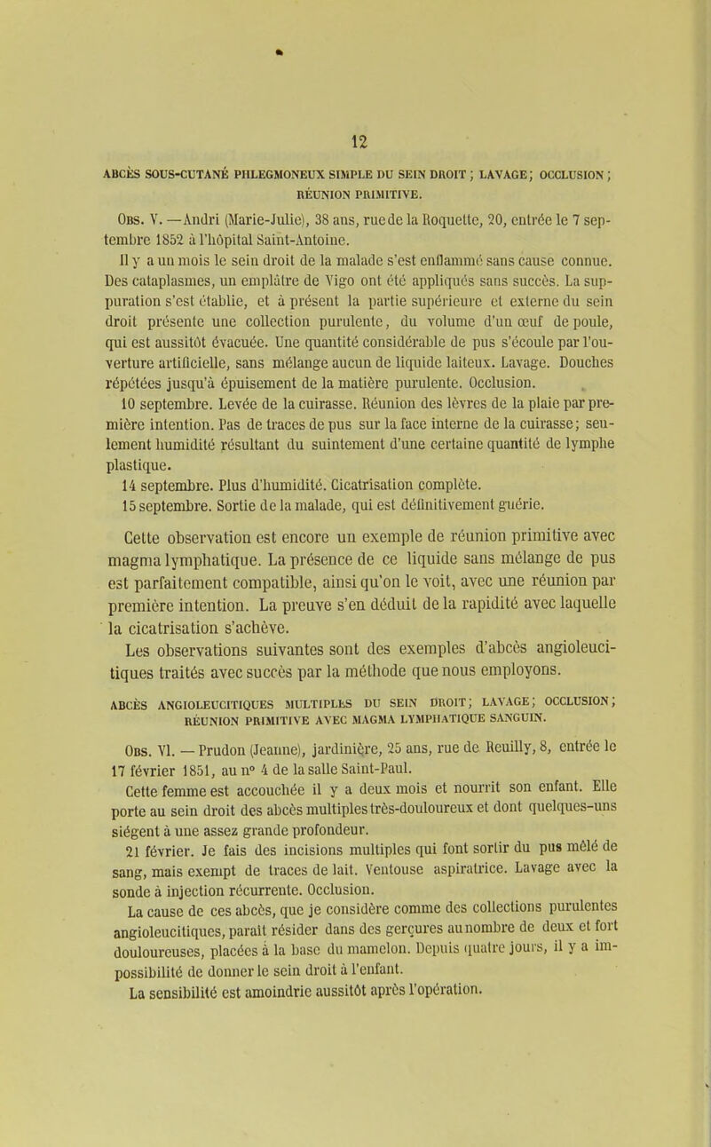 ABCÈS SOUS-CUTANÉ PHLEGMONEUX SIMPLE DU SEIN DROIT ; LAVAGE; OCCLUSION ; RÉUNION PRIMITIVE. Obs. V. —Ândri (Marie-Julie), 38 ans, ruede la Roquette, 20, entrée le 7 sep- tembre 1852 à l'hôpital Saint-Antoiue. 11 y a uu mois le sein droit de la malade s'est enflamme sans cause connue. Des cataplasmes, un emplâtre de Vigo ont été appliqués sans succès. La sup- puration s'est établie, et à présent la partie supérieure et externe du sein droit présente une collection purulente, du volume d'un œuf de poule, qui est aussitôt évacuée. Une quantité considérable de pus s'écoule par l'ou- verture artificielle, sans mélange aucun de liquide laiteux. Lavage. Douches répétées jusqu'à épuisement de la matière purulente. Occlusion. 10 septembre. Levée de la cuirasse. Réunion des lèvres de la plaie par pre- mière intention. Pas de traces de pus sur la face interne de la cuirasse; seu- lement humidité résultant du suintement d'une certaine quantité de lymphe plastique. 14 septembre. Plus d'humidité. Cicatrisation complète. 15 septembre. Sortie de la malade, qui est définitivement guérie. Cette observation est encore un exemple de réunion primitive avec magma lymphatique. La présence de ce liquide sans mélange de pus est parfaitement compatible, ainsi qu'on le voit, avec une réunion par première intention. La preuve s'en déduit de la rapidité avec laquelle la cicatrisation s'acbève. Les observations suivantes sont des exemples d'abcès angioleuci- tiques traités avec succès par la méthode que nous employons. ABCÈS ANGIOLEUCITIQUES MULTIPLES DU SEIN DROIT; LAVAGE; OCCLUSION; RÉUNION PRIMITIVE AVEC MAGMA LYMPHATIQUE SANGUIN. Obs. VI. — Prudon (Jeanne), jardinière, 25 ans, rue de Reuilly, 8, entrée le 17 février 1851, au n» 4 de la salle Saint-Paul. Cette femme est accouchée il y a deux mois et nourrit son enfant. Elle porte au sein droit des abcès multiples très-douloureux et dont quelques-uns siègent à uue assez grande profondeur. 21 février. Je fais des incisions multiples qui font sortir du pus mêlé de sang, mais exempt de traces de lait. Ventouse aspiratrice. Lavage avec la sonde à injection récurrente. Occlusion. La cause de ces abcès, que je considère comme des collections purulentes angioleucitiques, parait résider dans des gerçures au nombre de deux et fort douloureuses, placées à la hase du mamelon. Depuis (luatre jours, il y a im- possibilité de donner le sein droit à l'enfant. La sensibilité est amoindrie aussitôt après l'opération.
