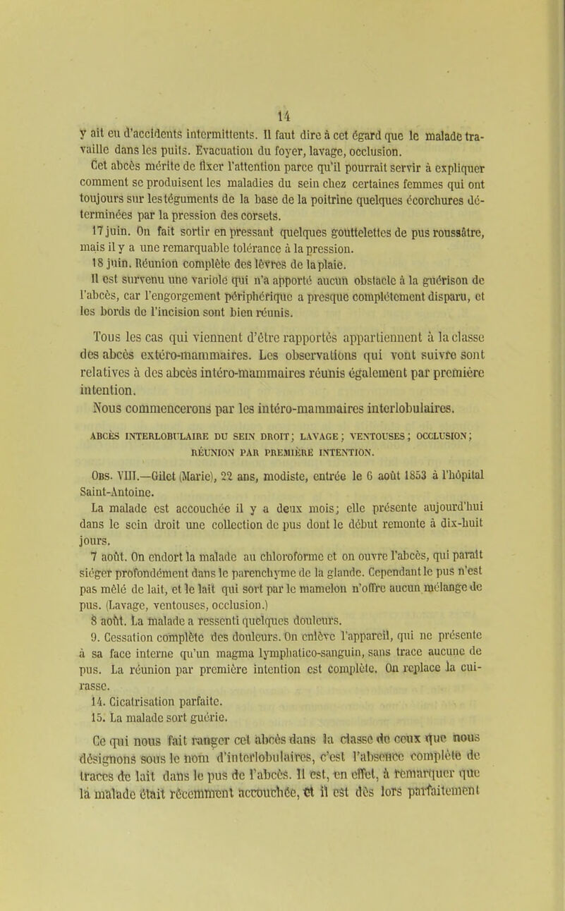 y ait eu d'accidents intermittents. 11 faut dire à cet égard (lue le malade tra- vaille dans les puils. Evacuation du foyer, lavage, occlusion. Cet abcès mérite do llxcr Tattention parce qu'il pourrait servir à expliquer comment se produisent les maladies du sein chez certaines femmes qui ont toujours sur les téguments de la base de la poitrine quelques écorchures dé- terminées par la pression des corsets. 17 juin. On fait sortir en pressant quelques gouttelettes de pus roussâtre, mais il y a une remarquable tolérance à la pression. 18 juin. Réunion complète des lèvres de laplaie. Il est survenu une variole qui n'a apporté aucun obstacle à la guérison de l'abcès, car l'engorgement péripliériquc a presque complètement disparo, et les bords de l'incision sont bien i-éunis. Tous les cas qui viennent d'ûtre rapportés appartiennent à la classe des abcès extéfo-manimaircs. Les observations qui vont suivre sont relatives à des abcès intèro-manimaires réunis également par première intention. Nous commencerons par les intéro-mammaires iutcrlobulaires. ABCÈS INTERLOBITLAIRE DU SEIN DROIT; LAVAGE; VENTOUSES; OCCLUSION; RÉUNION PAR PREMIÈRE INTENTION. Obs. VIII.—Gilet (Mai'ie), 22 ans, modiste, enU'ée le 6 août 1853 à l'hôpital Saint-Antoine. La malade est accouchée il y a deux mois; elle présente aujourd'hui dans le sein di'oit une collection de pus dont le début remonte à dix-huit jours. 7 août. On endort la malade au chloroforme et on ouvre l'abcès, qui parait siéger profondément dans le parcnchjTiie de la glande. Cependant le pus n'est pas mêlé de lait, et le lait qui sort par le mamelon n'offre aucun mélange de pus. (Lavage, ventouses, occlusion.) S aotit. La malade a ressenti quelques douleurs. 9. Cessation complète des douleurs. On enlève l'appareil, qui ne présente à sa face interne qu'un magma Ijinpliatico-sanguin, sans trace aucune de pus. La réunion par première intention est complète. On replace la cui- rasse. 14. Cicatrisation parfaite. 15. La malade sort guérie. Ce qui nous fait ranger cet abcès dans îa ciasse^Ac ccuk ï^uc nous désignons sous le nom d'intci'lobulaires, c'est l'absence complètfe de traces de lait dans le pus de Tabcès. 11 est, vn effet, à Remarquer que là malade était récemment accouchée, «l il est dès lors paîfailenicni