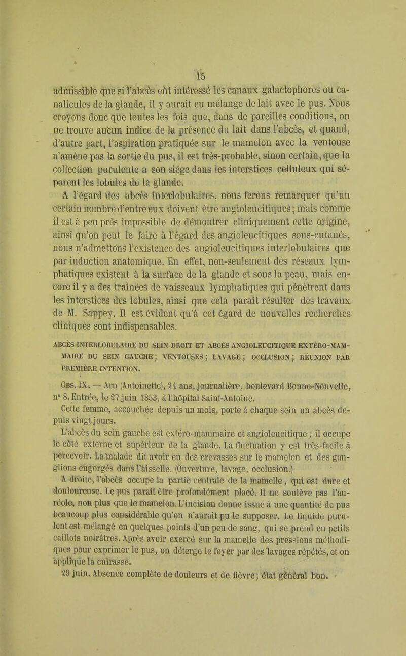 admissible que si i'abcôs eût intéressé les canaux galactopliores ou ca- nalicules de la glande, il y aurait eu mélange de lait avec le pus. Nous croyons donc que toutes les fois que, dans de pareilles conditions, on ne trouve au'cun indice de la présence du lait dans l'abcès, et quand, d'autre part, l'aspiration pratiquée sur le mamelon avec la ventouse n'amène pas la sortie du pus, il est très-probable, sinon certain, que la collection purulente a son siège dans les interstices celluleux qui sé- parent les lobules de la glande. A l'égard des abcès intérlobulaires, nous ferons remarquer qu'un certain nombl'e d'entré eux doivent lîlre angioleucitiques ; mais comme il est à peu près impossible de démontrer cliniqueraent cette origine, ainsi qu'on peut le faire à l'égard des angioleucitiqucs sous-cutanés, nous n'admettons l'existence des angioleucitiqucs intérlobulaires que par induction anatomique. En effet, non-seulement des réseaux lym- phatiques existent à la surface de la glande et sous la peau, mais en- core il y a des traînées de vaisseaux lympliatiques qui pénètrent dans les interstices des lobules, ainsi que cela parait résulter des travaux de M. Sappey. Il est évident qu'à cet égard de nouvelles recherches cliniques sont indispensables. ABCJÈS INTERLOBUL.\IIlE DU SEIN DIVOIT ET ABCÈS ANGIOLEUCITIQUE EXTÉRO-JUM- -MAIUE DU SEIN GAUCHE; VENTOUSES; LAVAGE; OCCLUSION; RÉUNION P.Ul PREMIÈRE INTENTION. Obs. IX. — Ara (Antoinette), 24 ans, journalière, boulevard Bonne-Nouvelle, 11° 8. Entrée, le 27 juin 1853, à l'hôpital Saint-Antoine. Cette femme, accouchée depuis un mois, porte à chaque sein un abcès de- puis vingt jours. L'abcès du sein gauche est cxtéro-mamraaire et angioleucitlque ; il occupe le côté externe et supérieuï de la glande. La fluctuation y est très-facile à percevoir. La Uialadc dit avoir eu dcâ crevasses sur le mamelon et des gan- glions engorgés dans ràissclle. (Onvcrtnrc, lavage, occlusion.) X droite, l'abcès occupe la partie centrale de la malnclle, qui est dure et douloureuse. Le pus parait être profondément placé. 11 ne soulève pas l'au- réole, non plus que le mamelon. L'incision donne issue à une quantité de pus beaucoup plus considérable qu'on n'aurait pu le supposer. Le liquide puru- lent est mélangé en quelques points d'un peu de sang, qui se prend en petits caillots noirâtres. Après avoir exercé sur la mamelle des pressions méthodi- ques pour exprimer le pus, on déterge le foyer par des lavages répétés, et on applique la cuirasse. 29 juin. Absence complète de douleurs et de lièvre; état général bon.