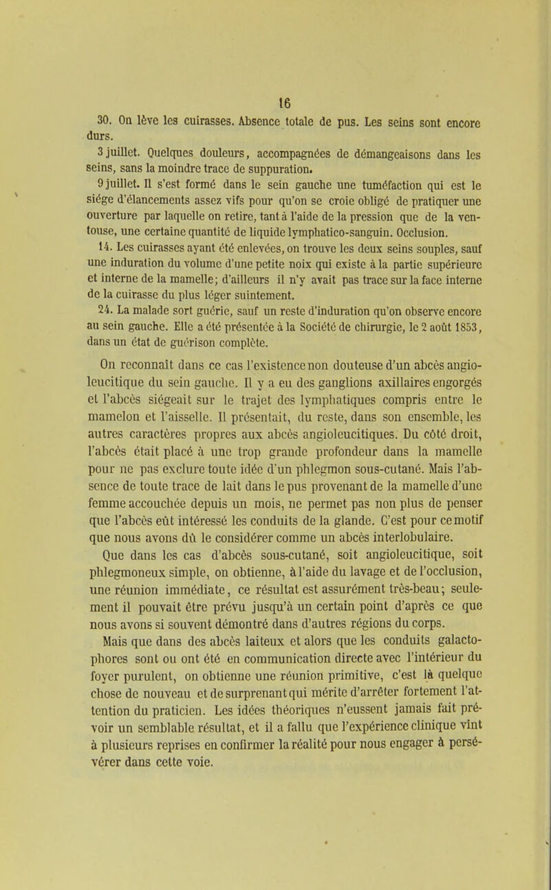 30. Oa lève les cuirasses. Absence totale de pus. Les seins sont encore durs. 3 juillet. Quelques douleurs, accompagnées de démangeaisons dans les seins, sans la moindre trace de suppuration. 9 juillet. 11 s'est formé dans le sein gauche une tuméfaction qui est le siège d'élancements assez vifs pour qu'on se croie obligé de pratiquer une ouverture par laquelle on retire, tant à l'aide de la pression que de la ven- touse, une certaine quantité de liquide lymphatico-sanguin. Occlusion. 14. Les cuirasses ayant été enlevées, on trouve les deux seins souples, sauf une induration du volume d'une petite noix qui existe à la partie supérieure et interne de la mamelle; d'ailleurs il n'y avait pas trace sur la face interne de la cuirasse du plus léger suintement. 24. La malade sort guérie, sauf un reste d'induration qu'on obsen'e encore au sein gauche. Elle a été présentée à la Société de chirurgie, le 2 aoiit 1853, dans un état de guérison complète. On reconnaît dans ce cas l'existence non douteuse d'un abcès angio- leucitique du sein gauche. Il y a eu des ganglions axillaires engorgés el l'abcès siégeait sur le trajet des lymphatiques compris entre le mamelon et l'aisselle. Il présentait, du reste, dans son ensemble, les autres caractères propres aux abcès angioleucitiques. Du côté droit, l'abcès était placé à une trop grande profondeur dans la mamelle pour ne pas exclure toute idée d'un phlegmon sous-cutané. Mais l'ab- sence de toute trace de lait dans le pus provenant de la mamelle d'une femme accouchée depuis un mois, ne permet pas non plus de penser que l'abcès eût intéressé les conduits de la glande. C'est pour ce motif que nous avons du le considérer comme un abcès interlobulaire. Que dans les cas d'abcès sous-cutané, soit angioleucitique, soit phlegmoneux simple, on obtienne, à l'aide du lavage et de l'occlusion, une réunion immédiate, ce résultat est assurément très-beau; seule- ment il pouvait être prévu jusqu'à un certain point d'après ce que nous avons si souvent démontré dans d'autres régions du corps. Mais que dans des abcès laiteux et alors que les conduits galacto- phores sont ou ont été en communication directe avec l'intérieur du foyer purulent, on obtienne une réunion primitive, c'est là quelque chose de nouveau et de surprenant qui mérite d'arrêter fortement l'at- tention du praticien. Les idées théoriques n'eussent jamais fait pré- voir un semblable résultat, et il a fallu que l'expérience clinique vînt à plusieurs reprises en confirmer la réalité pour nous engager à persé- vérer dans cette voie.