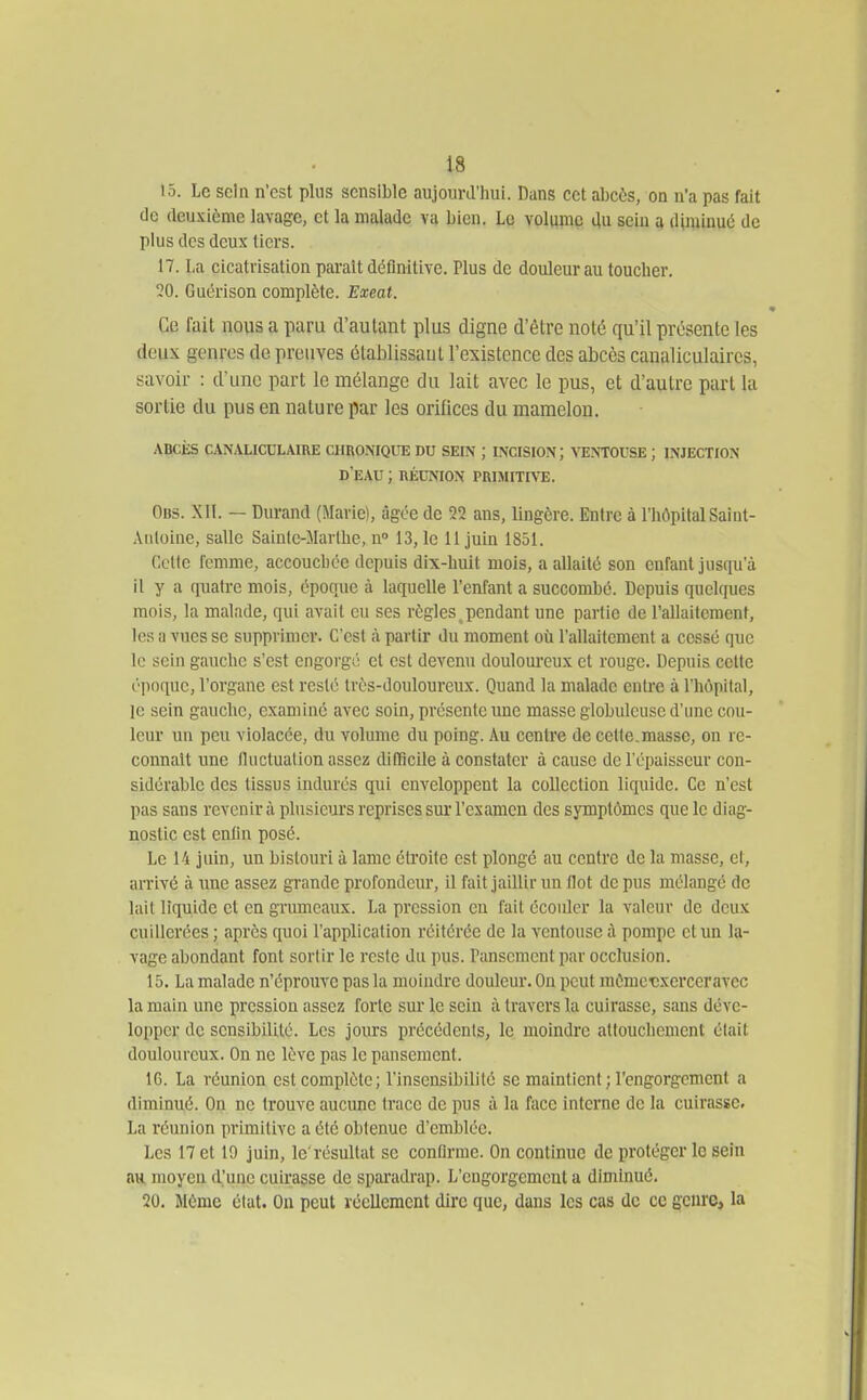 15. Le sein n'est plus sensible aujourd'hui. Dans cet abcès, on n'a pas fait (le deuxième lavage, et la malade va bien. Le volume du sein a diminué de plus des deux tiers. 17. La cicatrisation parait définitive. Plus de douleur au toucher. 20. Guérison complète. Exeat. * Ce fait nous a paru d'autant plus cligne d'être noté qu'il présente les doux genres de preuves élablissaul l'existence des abcès canaliculaires, savoir : d'une part le mélange du lait avec le pus, et d'autre part la sortie du pus en nature par les orifices du mamelon. ABCiîS CANALICDLAIRE CHUO.MQUE DU SEIN ; mciSION; VENTOUSE ; INJECTION d'eau ; nÉUNioN primitfve. Obs. XII. — Durand (Marie), âgée de 22 ans, lingère. Entre à l'hôpital Saint- Aiiloine, salle Sainte-Marthe, n» 13,1e il juin 1851. Celte l'enime, accouchée depuis dix-huit mois, a allaité son enfant jusqu'à Il y a quatre mois, époque à laquelle l'enfant a succombé. Depuis quelques mois, la malade, qui avait eu ses règles.pendant une partie de l'allaitement, les a vues se supprimer. C'est à partir du moment où l'allaitement a cessé que le sein gauche s'est engorgé et est devenu douloureux et rouge. Depuis celte époque, l'organe est resté très-douloureux. Quand la malade entre à l'hôpital, ]e sein gauche, examiné avec soin, présente une masse globuleuse d'une cou- leur uu peu violacée, du volume du poing. Au centre de cette,masse, on re- connaît une lluctuation assez difficile à constater à cause de l'épaisseur con- sidérable des tissus indurés qui enveloppent la collection liquide. Ce n'est pas sans revenir à plusieurs reprises sur l'examen des symptômes que le diag- nostic est enfin posé. Le 14 juin, un bistouri à lame étroite est plongé au centre de la masse, et, arrivé à une assez grande profondeur, il fait jaillir un Ilot de pus mélangé de lait liquide et en griuneaux. La pression eu fait écoider la valeur de deux cuillerées ; après quoi l'application réitérée de la ventouse à pompe et un la- vage abondant font sortir le reste du pus. ranscmentpar occlusion. 15. La malade n'éprouve pas la moindre douleur. On peut mômetixerccravcc la main une pression assez forte sur le sein à travers la cuirasse, sans déve- lopper de sensibilité. Les jours précédents, le moindre attouchement était douloureux. On ne lève pas le pansement. 16. La réunion est complète; l'insensibilité se maintient ; l'engorgement a diminué. On ne trouve aucune trace de pus à la face interne de la cuirasse. La réunion primitive a été obtenue d'emblée. Les 17 et 19 juin, le'résultat se confirme. On continue de protéger le sein au moyen d'une cuirasse de sparadrap. L'engorgement a diminué. 20. Même état. On peut réellement dire que, dans les cas de ce genre, la