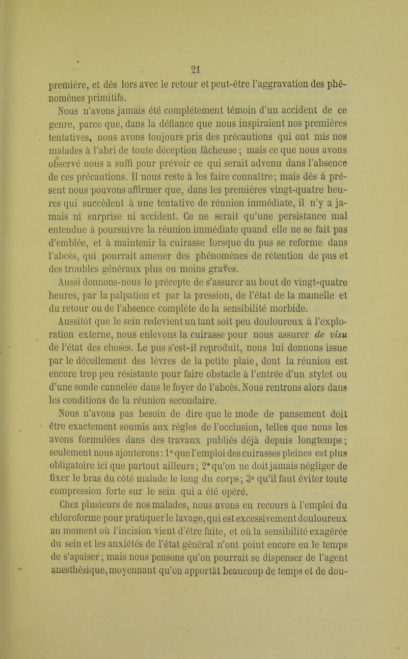 première, et dès lors avec le retour et peut-être l'aggravation des phé- nomènes primitifs. Nous n'avons jamais été complètement témoin d'un accident de ce genre, parce que, dans la défiance que nous inspiraient nos premières tentatives, nous avons toujours pris des précautions qui ont mis nos malades à l'abri de toute déception fâcheuse ; mais ce que nous avons observé nous a suffi pour prévoir ce qui serait advenu dans l'absence de ces précautions. Il nous reste à les faire connaître; mais dès à pré- sent nous pouvons affirmer que, dans les premières vingt-quatre heu- res qui succèdent à une tentative de réunion immédiate, il n'y a ja- mais ni surprise ni accident. Ce ne serait qu'une persistance mal entendue à poursuivre la réunion immédiate quand elle ne se fait pas d'emblée, et à maintenir la cuirasse lorsque du pus se reforme dans l'abcès, qui pourrait amener des phénomènes de rétention de pus et des troubles généraux plus ou moins graves. Aussi donnons-nous le précepte de s'assurer au bout de vingt-quatre heures, par lapalpation et par la pression, de l'état de la mamelle et du retour ou de l'absence complète de la sensibilité morbide. Aussitôt que le sein redevient un tant soit peu douloureux à l'explo- ration externe, nous enlevons la cuirasse pour nous assurer de visu de l'état des choses. Le pus s'est-il reproduit, nous lui donnons issue par le décollement des lèvres de la petite plaie, dont la réunion est encore trop peu résistante pour faire obstacle à l'entrée d'un stylet ou d'une sonde cannelée dans le foyer de l'abcès. Nous rentrons alors dans les conditions de la réunion secondaire. Nous n'avons pas besoin de dire que le mode de pansement doit être exactement soumis aux règles de l'occlusion, telles que nous les avons formulées dans des travaux publiés déjà depuis longtemps ; seulement nous ajouterons : 1° que f emploi des cuirasses pleines est plus obligatoire ici que partout ailleurs ; 2* qu'on ne doit jamais négliger de fixer le bras du côté malade le long du corps; 3» qu'il faut éviter toute compression forte sur le sein qui a été opéré. Chez plusieurs de nos malades, nous avons eu recours à l'emploi du chloroforme pour pratiquer le lavage, qui est excessivement douloureux au moment où l'incision vient d'être faite, et où la sensibilité exagérée du sein et les anxiétés de l'état général n'ont point encore eu le temps de s'apaiser; mais nous pensons qu'on pourrait se dispenser de l'agent anesthésique,moyennant qu'on apportât beaucoup de temps et de dou-