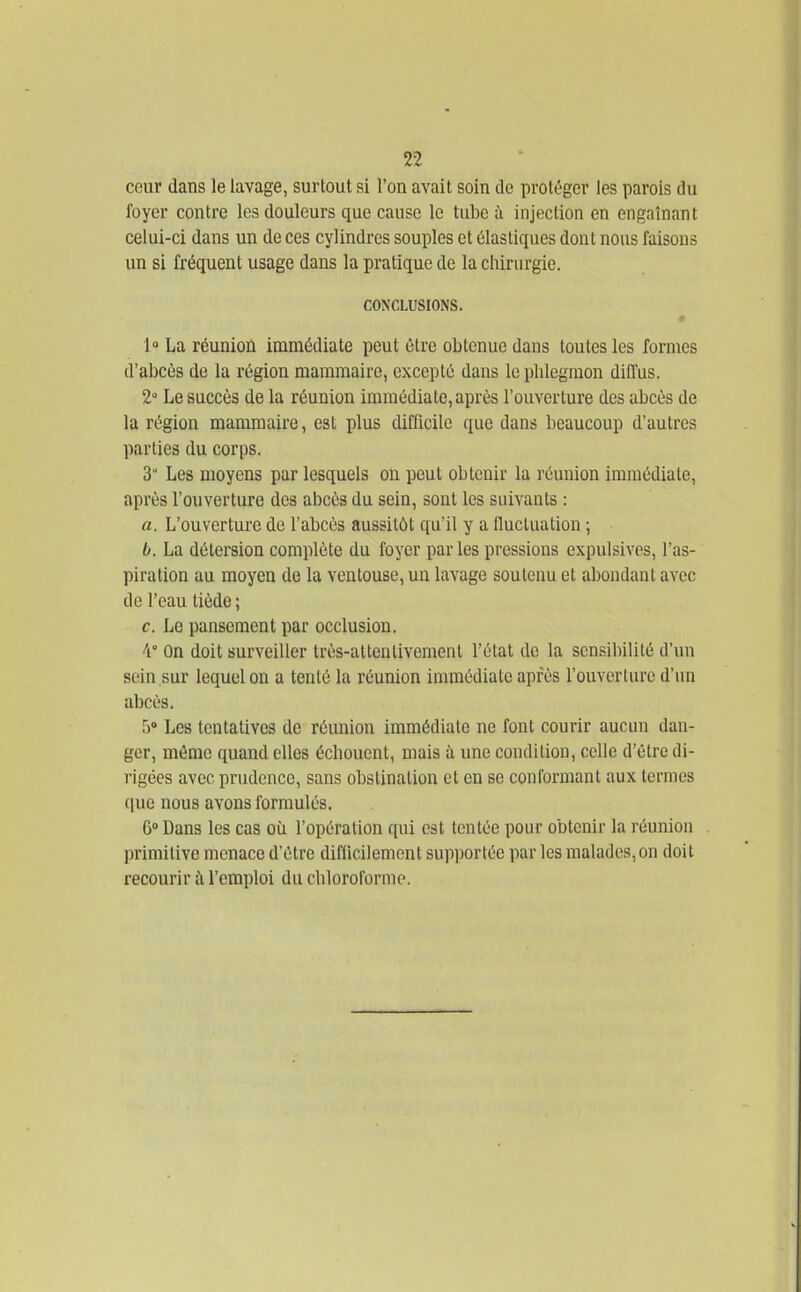 cour dans le lavage, surtout si l'on avait soin do protéger les parois du foyer contre les douleurs que cause le tube à injection en engainant celui-ci dans un de ces cylindres souples et élastiques dont nous faisons un si fréquent usage dans la pratique de la chirurgie. CONCLUSIONS. 1» La réunion immédiate peut être obtenue dans toutes les formes d'abcès de la région mammaire, excepté dans le phlegmon diffus. 2 Le succès de la réunion immédiate, après l'ouverture des abcès de la région mammaire, est plus difflcilc que dans beaucoup d'autres parties du corps. 3 Les moyens par lesquels on peut obtenir la réunion immédiate, après l'ouverture des abcès du sein, sont les suivants : a. L'ouverture de l'abcès aussitôt qu'il y a Iluctuation ; b. La détersion complète du foyer par les pressions expulsives, l'as- piration au moyen de la ventouse, un lavage soutenu et abondant avec de l'eau tiède ; c. Le pansement par occlusion. 'i On doit surveiller très-attentivement l'état de la sensilnlité d'un sein sur lequel on a tenté la réunion immédiate après l'ouverture d'un abcès. S» Les tentatives de réunion immédiate ne font courir aucun dan- ger, même quand elles échouent, mais à une condition, celle d'être di- rigées avec prudence, sans obstination et en se conformant aux termes (|ue nous avons formulés. 6» Dans les cas où l'opération qui est tentée pour obtenir la réunion primitive menace d'être difficilement sup])orlée par les malades, on doit recourir à l'emploi du chloroforme.