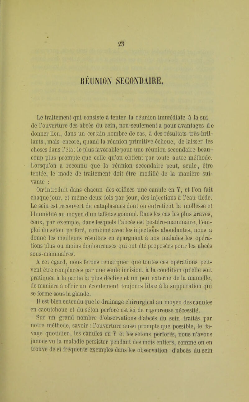 RÉUNION SECONDAIRE. Le traitement cjiii consiste à tenter la réunion immédiate à la sui de l'ouverture des abcès du sein, non-seulement a pour avantages de donner lieu, dans un certain nombre de cas, à des résultats très-bril- lants , mais encore, quand la réunion primitive échoue, de laisser les choses dans l'état lopins favorable pour une réunion secondaire beau- coup plus prompte que celle qu'on obtient par toute autre méthode. Lorsqu'on a reconnu que la réunion secondaire peut, seule, être tentée, le mode de traitement doit être moditié de la manière sui- vante : On'introduit dans chacun des orifices une canule en Y, et l'on fait chaque jour, et même deux fois par jour, des injections à l'eau tiède. Le sein est recouvert de cataplasmes dont on entretient la mollesse et l'humidité au moyen d'un taffetas gommé. Dans les cas les plus graves, ceux, par exemple, dans lesquels l'abcès est postéro-mammaire, l'em- ploi du séton perforé, combiné avec les injections abondantes, nous a donné les meilleurs résultats en épargnant à nos malades les opéra- lions plus ou moins douloureuses qui ont été proposées pour les abcès sous-mammaires. A cet égard, nous ferons remarquer que toutes ces opérations peu- vent être remplacées par une seule incision, à la condition qu'elle soit pratiquée à la partie la plus déclive et un peu externe de la mamelle, de manière à offrir un écoulement toujours libre à la suppuration qui se forme sous la glande. Il est bien entendu que le drainage chirurgical au moyen des canules en caoutchouc et du séton perforé est ici de rigoureuse nécessité. Sur un grand nombre d'observations d'abcès du sein traités par notre méthode, savoir : l'ouverture aussi prompte que possible, le la- vage quotidien, les canules eû Y et les sétons perforés, nous n'avons jamais vu la maladie persister pendant des mois entiers, comme on en trouve de si fréquents exemples dans les observation d'abcès du sein