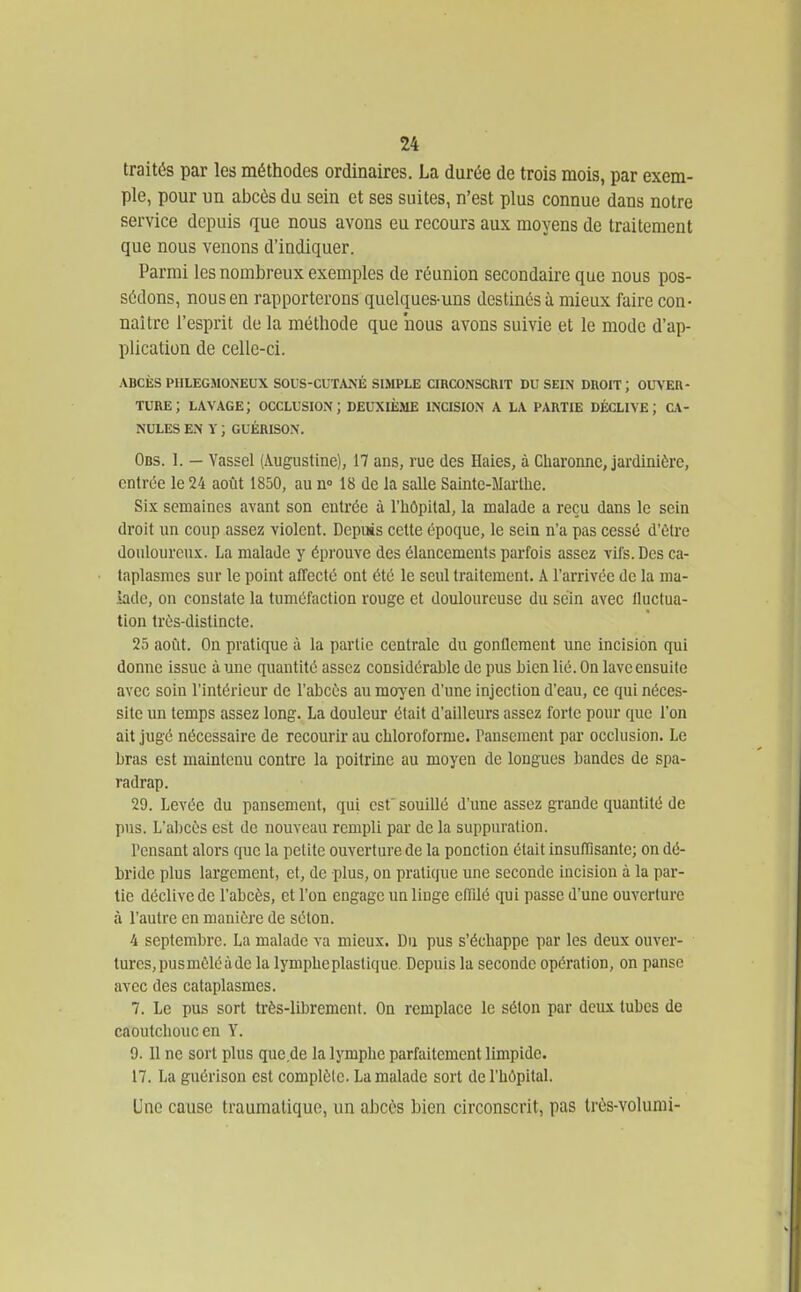 traités par les méthodes ordinaires. La durée de trois mois, par exem- ple, pour un abcès du sein et ses suites, n'est plus connue dans notre service depuis que nous avons eu recours aux moyens de traitement que nous venons d'indiquer. Parmi les nombreux exemples de réunion secondaire que nous pos- sédons, nous en rapporterons quelques-uns destinés à mieux faire con- naître l'esprit de la méthode que nous avons suivie et le mode d'ap- plication de celle-ci. ABCÈS PlILEGMONEUX SOUS-CUTANÉ SIMPLE CIRCONSCtllT DU SEIN DROIT; OUVER- TURE; lavage; occlusion; deuxième incision a la partie déclive; c\- NULES en V ; GUÉRISON. Obs. 1. — Yassel (Augustine), 17 ans, rue des Haies, à Charonnc, jardinière, entrée le 24 août 1850, au n» 18 de la salle Sainte-Marthe. Six semaines avant son entrée à l'iiôpital, la malade a reçu dans le sein droit un coup assez violent. Depuis ceUe époque, le sein n'a pas cessé d'être douloureux. La malade y éprouve des élancements parfois assez viJs. Des ca- taplasmes sur le point alTecté ont été le seul traitement. A l'arrivée de la ma- lade, on constate la tuméfaction rouge et douloureuse du sein avec fluctua- tion très-distincte. 25 août. On pratique à la partie centrale du gonflement une incision qui donne issue à une quantité assez considérable de pus bien lié. On lave ensuite avec soin l'intérieur de l'abcès au moyen d'une injection d'eau, ce qui néces- site un temps assez long. La douleur était d'ailleurs assez forte pour que l'on ait jugé nécessaire de recourir au chloroforme. Pansement par occlusion. Le bras est maintenu contre la poitrmc au moyen de longues bandes de spa- radrap. 29. Levée du pansement, qui est' souillé d'une assez grande quantité de pus. L'abcès est de nouveau rempli par de la suppiu'ation. Pensant alors que la petite ouverture de la ponction était insufllsante; on dé- bride plus largement, et, de plus, on pratique une seconde incision à la par- tie déclive de l'abcès, et l'on engage un linge effîlé qui passe d'une ouverture à l'autre en manière de séton. 4 septembre. La malade va mieux. Du pus s'échappe par les deux ouver- tures, pus mêlé à de la lymphe plastique. Depuis la seconde opération, on panse avec des cataplasmes. 7. Le pus sort très-librement. On remplace le séton par deux tubes de caoutchouc en Y. 9. 11 ne sort plus que de la lymphe parfaitement limpide. 17. La gnérison est complète. La malade sort de l'hôpital. Une cause traumatiquo, un abcès bien circonscrit, pas Irès-volumi-