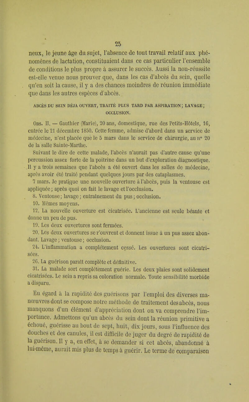 neux, le jeune âge du sujet, l'absence de tout travail relatif aux phé- nomènes de lactation, constituaient dans ce cas particulier l'ensemble de conditions le plus propre à assurer le succès. Aussi la non-réussite est-elle venue nous prouver que, dans les cas d'abcès du sein, quelle qu'en soit la cause, il y a des chances moindres de réunion immédiate que dans les autres espèces d'abcès. ABCÈS DU SEIN DÉJÀ OUVERT, TRAITÉ PLUS TARD PAR ASPIRATION; LAVAGE; OCCLUSION. Obs. II. — Gauthier (Marie), 20 ans, domestique, rue des Petits-Hôtels, 16, entrée le 21 décemiire 1850. Cette femme, admise d'abord dans un service de médecine, n'est placée que le 5 mars dans le service de chirurgie, au ii° 20 de la salle Sainte-Marthe. Suivant le dire de cette malade, l'abcès n'aurait pas d'autre cause qu'une percussion assez forte de la poitrine dans un but d'exploration diagnostique. .11 y a trois semaines que l'abcès a été ouvert dans les salles de médecine, après avoir été traité pendant quelques jours par des cataplasmes. 7 mars. Je pratique une nouvelle ouverture à l'abcès, puis la ventouse est appliquée ; après quoi on fait le lavage et l'occlusion. 8. Ventouse; lavage; entraînement du pus; occlusion. 10. Mêmes moyens. 12. La nouvelle ouverture est cicatrisée. L'ancienne est seule béante et donne un peu de pus. 19. Les deux ouvertures sont fermées. 20. Les deux ouvertures se r'ouvrent el donnent issue à un pus assez abon- dant. Lavage ; ventouse ; occlusion. 24. L'inflammation a complètement cessé. Les ouvertures sont cicatri- sées. 2G. La guérison parait complète et définitive. 31. La malade sort complètement guérie. Les deux plaies sont solidement cicatrisées. Le sein a repris sa coloration normale. Toute sensibiUté morbide a disparu. Eu égard à la rapidité des guérisons par l'emploi des diverses ma- nœuvres dont se compose notre méthode de traitement des abcès, nous manquons d'un élément d'appréciation dont on va comprendre l'im- portance. Admettons qu'un abcès du sein dont la réunion primitive a échoué, guérisse au bout de sept, huit, dix jours, sous l'innuence des douches et des canules, il est difficile de juger du degré de rapidité de la guérison. 11 y a, en ellét, à se demander si cet abcès, abandonné à lui-même, aurait mis plus de temps à guérir. Le terme de comparaison