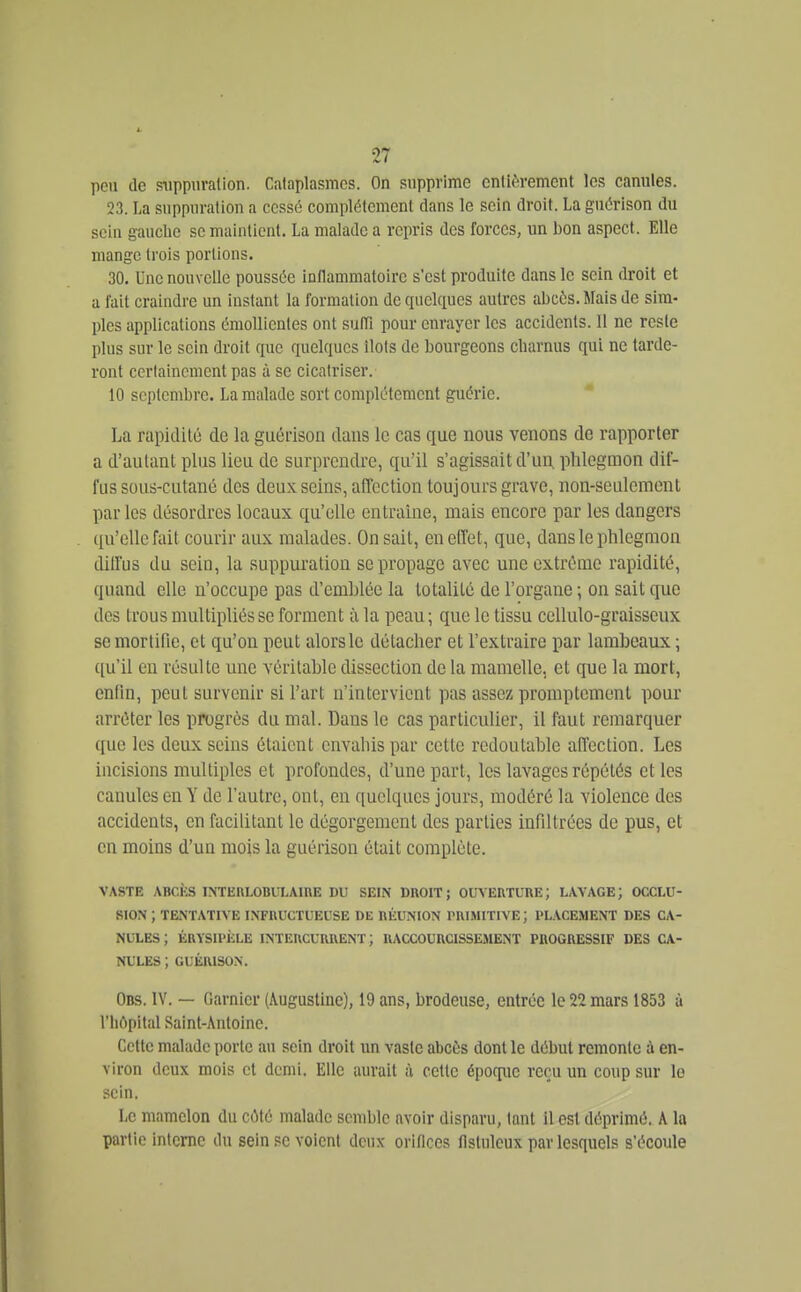 peu de sTippnralion. Calaplasmcs. On supprime cnlièrement les canules. 23. La suppuration a cessé complètement dans le sein droit. La guérison du sciu gauclie se maintient. La malade a repris des forces, un bon aspect. Elle mange trois portions. 30. Une nouvelle poussée inflammatoire s'est produite dans le sein droit et a l'ait craindre un instant la formation de quelques autres abcès. Mais de sim- ples applications éraoUientes ont suITi pour enrayer les accidents. 11 ne reste plus sur le sein droit que quelques ilôts de bourgeons charnus qui ne tarde- ront certainement pas à se cicatriser. 10 septembre. La malade sort complètement guérie. La rapidité de la guérison dans le cas que nous venons de rapporter a d'autant plus lieu de surprendre, qu'il s'agissait d'un, phlegmon dif- fus sous-cutané des deux seins, affection toujours grave, non-seulemenl parles désordres locaux qu'elle entraîne, mais encore par les dangers qu'elle fait courir aux malades. On sait, en effet, que, dans le phlegmon diffus du sein, la suppuration se propage avec une extrême rapidité, quand elle n'occupe pas d'emblée la totalité de l'organe \ on sait que des trous multipliés se forment à la peau ; que le tissu ccUulo-graisseux se mortifie, et qu'on peut alors le détacher et l'extraire par lambeaux ; ([u'il en résulte une véritable dissection de la mamelle, et que la mort, enfin, peut survenir si l'art n'intervient pas assez promptcment pour arrêter les progrès du mal. Dans le cas particulier, il faut remarquer que les deux seins étaient envahis par cette redoutable affection. Les incisions multiples et profondes, d'une part, les lavages répétés et les canules en Y de l'autre, ont, en quelques jours, modéré la violence des accidents, en facilitant le dégorgement des parties infiltrées de pus, et en moins d'un mois la guérison était complète. VASTE ABCkS INTEULOBVLAmE DU SEIN DROIT ; Om'ERTURE ; LAVAGE ; OCCLU- SION ; TENTATIVE INFRUCTUEUSE DE RliUNION PRIMITIVE; PLACEMENT DES CA- NULES; ÉRYSIPÈLE intercurrent; RACCOURCISSEMENT PROGRESSIF DES CA- NULES ; GUÉRISON. Obs. IV. — Garnier (iVugustine), 19 ans, brodeuse, entrée le 22 mars 1853 à l'hôpital Saint-Antoine. Cette malade porte au sein droit un vaste abcès dont le début remonte à en- viron deux mois et demi. Elle aurait à cette époque reçu un coup sur le sein. Le mamelon du côté malade semble avoir disparu, tant il est déprimé. A la partie Intome du sein se voient deux orifices llstuleux par lesquels s'écoule