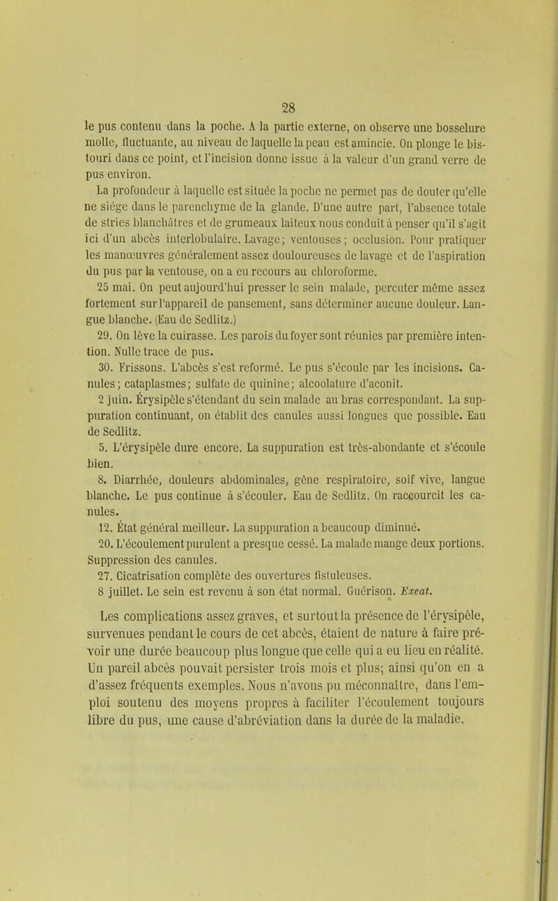 le pus contenu dans la poche. A la partie externe, on observe une bosselure molle, Ilucluaule, au niveau de laquelle la peau est amincie. On plonge le bis- touri dans ce point, et l'incision donne issue à la valeur d'un grand verre de pus environ. La profondeur à laquelle est située la pocbe ne permet pas de douter qu'elle ne siège dans le parenchyme de la glande. D'une autre part, l'absence totale de siries blanchâtres et de grumeaux laiteux nous conduit à penser qu'il s'agit ici d'un abcès iuterlobulaire. Lavage ; ventouses; occlusion, l'our pratiquer les manœuvres généralement assez douloureuses de lavage et de l'aspiration du pus par la ventouse, on a eu recours au chloroforme. 25 mai. On peut aujourd'hui presser le sein malade, percuter môme assez fortement sur l'appareil de pansement, sans déterminer aucune douleur. Lan- gue blanche. (Eau de Sedlitz.) 29. On lève la cuirasse. Les parois du foyer sont réunies par première inten- tion. Nulle trace de pus. 30. Frissons. L'abcès s'est reformé. Le pus s'écoule par les incisions. Ca- nules; cataplasmes; sulfate de quinine; alcoolaturc d'aconit. 2 juin. Érysipèle s'étendant du sein malade au bras correspondant. La sup- piuration continuant, on établit des canules aussi longues que possible. Eau de Sedlitz. 5. L'érysipèle dure encore. La suppuration est très-abondante et s'écoule bien. 8. Diarrhée, douleurs abdominales, gène respiratoire, soif vive, langue blanche. Le pus continue à s'écouler. Eau de Sedlitz. On raccourcit les ca- nules. 12. État général meilleur. La suppuration a beaucoup diminué. 20. L'écoulement purulent a presque cessé. La malade mange deux portions. Suppression des canules. 27. Cicatrisation complète des ouvertures flslulcuses. 8 juillet. Le sein est revenu à son état normal. Guérison. Exeat. Les complications assez graves, et surtout la présence de l'érysipèle, survenues pendant le cours de cet abcès, étaient de nature à faire pré- voir une durée beaucoup plus longue que celle qui a eu lieu en réalité. Un pareil abcès pouvait persister trois mois et plus; ainsi qu'on en a d'assez fréquents exemples. Nous n'avons pu méconnaître, dans l'em- ploi soutenu des moyens propres à faciliter l'écoulement toujours libre du pus, une cause d'abréviation dans la durée de la maladie.