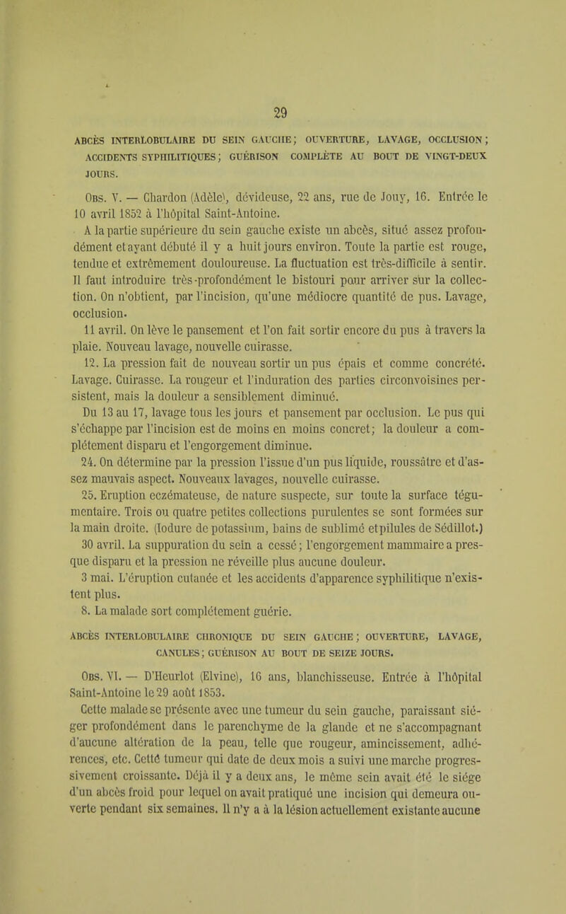 ABCÈS INTEBLOBULAIRE DU SEIN CAICIIE; OUVERTURE, LAVAGE, OCCLUSION; ACCIDENTS SYPHILITIQUES ; GUÉRISON COMPLÈTE AU BOUT DE VINGT-DEUX JOURS. Obs. y. — Cbardoa (Adèle^ dévideuse, 22 ans, rue de Jony, 16. Entrée le 10 avril 1852 à l'hôpital Saint-Antoine. A la partie supérieure du sein gauche existe un abcès, situé assez profon- dément et ayant débuté il y a huit jours environ. Toute la partie est rouge, tendue et extrêmement douloureuse. La fluctuation est très-dilTieile à sentir. 11 faut introduire très-profondément le bistouri pour arriver sur la collec- tion. On n'oijtient, par l'incision, qu'une médiocre quantité de pus. Lavage, occlusion. 11 avril. On lève le pansement et l'on fait sortir encore du pus à travers la plaie. ÎS'ouveau lavage, nouvelle cuirasse. 12. La pression fait de nouveau sortir un pus épais et comme concrète. Lavage. Cuirasse. La rougeur et l'induration des parties circonvoisincs per- sistent, mais la douleur a sensiblement diminué. Du 13 au 17, lavage tous les jours et pansement par occlusion. Le pus qui s'échappe par l'incision est de moins en moins concret ; la douleur a com- plètement dispara et l'engorgement diminue. 24. On dctemiine par la pression l'issue d'un pus liquide, roussàtrc et d'as- sez mauvais aspect. Nouveaux lavages, nouvelle cuirasse. 25. Eruption eczémateuse, de nature suspecte, sur toute la surface tégu- mcntairc. Trois ou quatre petites collections purulentes se sont formées sur la main droite. (lodure de potassium, bains de sublimé etpilules de Sédillot.) 30 avril. La suppuration du sein a cessé; l'engorgement mammaire a pres- que disparu et la pression ne réveille plus aucune douleur. 3 mai. L'éruption cutanée et les accidents d'apparence syphilitic[ue n'exis- tent plus. 8. La malade sort complètement guérie. ABCÈS INTERLOBULAIRE CHRONIQUE DU SEIN GAUCHE ; OUVERTURE, LAVAGE, CANULES ; GUÉRISON AU BOUT DE SEIZE JOURS. Obs. VI. — D'Hcurlot (Elvine), 16 ans, blanchisseuse. Entrée à l'hôpital Saint-Antoine le 29 août 1853. Cette malade se présente avec une tumeur du sein gauche, paraissant sié- ger profondément dans le parenchyme de la glande et ne s'accompagnant d'aucune altération de la peau, telle que rougeur, amincissement, adhé- rences, etc. Cetté tumeur qui date de deux mois a suivi une marche progi-es- sivcmcnt croissante. Déjà il y a deux ans, le même sein avait été le siège d'un abcès froid pour lequel on avait pratiqué une incision qui demeura ou- verte pendant six semaines. 11 n'y a à la lésion actuellement existante aucune