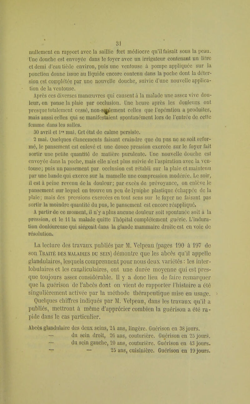 nullcnicnl en rapport avec la saillie fort médiocre qu'il faisait sous la peau. Une douche est envoyée dans le foyer avec un irrigaleur conlcnanl un liirc et demi d'eau tiède environ, puis une ventouse à pompe appliquée sur la ponction donne issue au licpiiJe encore contenu dans la pocbc dont la déter- siou est complétée par une nouvelle douche, suivie d'une nouvelle applica- tion de la ventouse. Après ces diverses manœuvres qui causent à la malade une assez vive dou- leur, on panse la plaie par occlusion. Une heure après les douleurs ont presque lolalemcnt cessé, non-s<|^lemcnt celles (pie l'opéralion a produites, mais aussi celles qui se manifestaient spontanément lors de l'entrée de cette femme dans les salles. 30 avril et l mai. Cet état de calme persiste. 2 mai. Quelques élancements faisant craindre que du pus ne se soit refor- mé, le pansement est enlevé et une douce pression exercée sur le foyer fait sortir une petite quantité de matière purulente. Une nouvelle douche est envoyée dans la poche, mais elle n'est plus suivie de Vaspiration avec la ven- touse; puis un pansement par occlusion est rétahli sur la plaie et maintenu par une bande qui exerce sur la mamelle une compression modérée. Le soir, il est à peine revenu delà douleur; par excès de jirévoyance, on enlève le pansement sur lequel on trouve un peu de lymphe plastique échappée de la plaie; mais des pressions exercées en tout sens sur le foyer ne faisant pas sortir la moindre quantité du pus, le pansement est encore réappliqué. A partir de ce moment, il n'y a plus aucune douleur soit spontanée soit à ht pression, et le 11 la malade quitte l'hôpital complètement guérie. L'indura- tion douloureuse qui siégeait dans la glande mammaire droite est en voie de résolution. La lecture des travaux publiés par M. Velpeau (pages 190 à 197 do sou TuAiTÉ DES MALADIES DU SEIN) déiuontrc que les abcd^s qu'il appelle glandulaires, lesquels comprennent pour nous deux variétés : les inler- lobuiaircs et les canaliculaircs, ont une durée moyenne qui est pres- que toujours assez considérable. 11 y a donc lieu de faire remar([uei' (pic la guérison de l'abcès dont on vient de rapporter l'Iiisloirc a été singulièrement activée par la méthode thérapeutique mise en usage. Oiielqiics cliiiïrcs indiqués par M. Velpeau, dans les travaux qu'il a publiés, mettront à même d'apprécier combien la guérison a été ra- pide dans le cas particulier. Abcès glandulaire des deux seins, 24 ans, lingère. Guérison en 38 jours. — du sela droit, 26 ans, couturière. Guérison en 25 jours. — du sein gauche, 20 ans, couturière. Guérison eu 43 jours. — — 25 ans, cuisinière. Guérison en 10 jours.