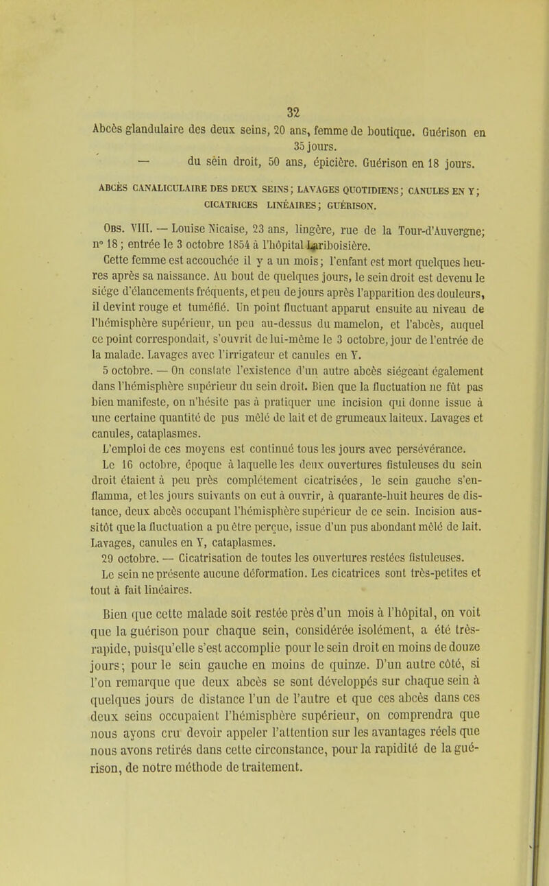 Abcès glandulaire des deiu seins, 20 ans, femme de boutique. Guérison en 35 jours. — du sèin droit, 50 ans, épicière. Guérison en 18 jours. ABCÈS CANALICULAIRE DES DEUX SEINS; LAVAGES QUOTIDIENS; CANULES EN Y; CICATRICES LINÉAIHES; GUÉRISON. Obs. VIII. — Louise Nicaise, 23 ans, lingère, rue de la Tour-d'Auvergne; n 18 ; entrée le 3 octobre 1854 à l'hôpital I#ril)oisière. Cette femme est accouchée il y a un mois; l'enfant est mort (iiielques heu- res après sa naissance. Au bout de qijelques jours, le sein droit est devenu le siège d'élancements fréquents, et peu de jours après l'apparition des douleurs, il devint rouge et tuméflé. Un point fluctuant apparut ensuite au niveau de l'hémisphère supérieur, un peu au-dessus du mamelon, et l'abcès, auquel ce point correspondait, s'ouvrit dclui-môme le 3 octobre, jour de l'entrée de la malade. Lavages avec l'irrigateur et canules en Y. 5 octobre. — On cousiatc l'existence d'un autre abcès siégeant également dans l'hémisphère supérieur du sein droit. Bien que la fluctuation ne fut pas bien manifeste, on n'hésite pas à pratiquer une incision qui donne issue à une certaine quantité de pus mêlé de lait et de grumeaux laiteux. Lavages et canules, cataplasmes. L'emploi de ces moyens est continué tous les jours avec persévérance. Le 16 octobre, époque à laquelle les deux ouvertures fistuleuses du sein droit étaient à peu près complètement cicatrisées, le sein gauche s'en- flamma, et les jours suivants on eut à omTir, à quarante-huit heures de dis- tance, deux abcès occupant l'hémisphère supérieur de ce sein. Incision aus- sitôt cpie la Iluctuation a pu être perçue, issue d'un pus abondant mêlé de lait. Lavages, canules en Y, cataplasmes. 29 octobre. — Cicatrisation de toutes les ouvertures restées fistuleuses. Le sein ne présente aucune déformation. Les cicatrices sont très-petites et tout à fait linéaires. Bien que cette malade soit restée près d'un mois à rhôpital, on voit que la guérison pour chaque sein, considérée isolément, a été très- rapide, puisqu'elle s'est accomplie pour le sein droit en moins de douze jours; pour le scia gauche en moins de quinze. D'un autre côté, si l'on remarque que deux abcès se sont développés sur chaque sein à quelques jours de distance l'un de l'autre et que ces abcès dans ces deux seins occupaient l'hémisphère supérieur, on comprendra que nous ayons cru devoir appeler l'attention sur les avantages réels que nous avons retirés dans cette circonstance, pour la rapidité de la gué- rison, de notre méthode de traitement.