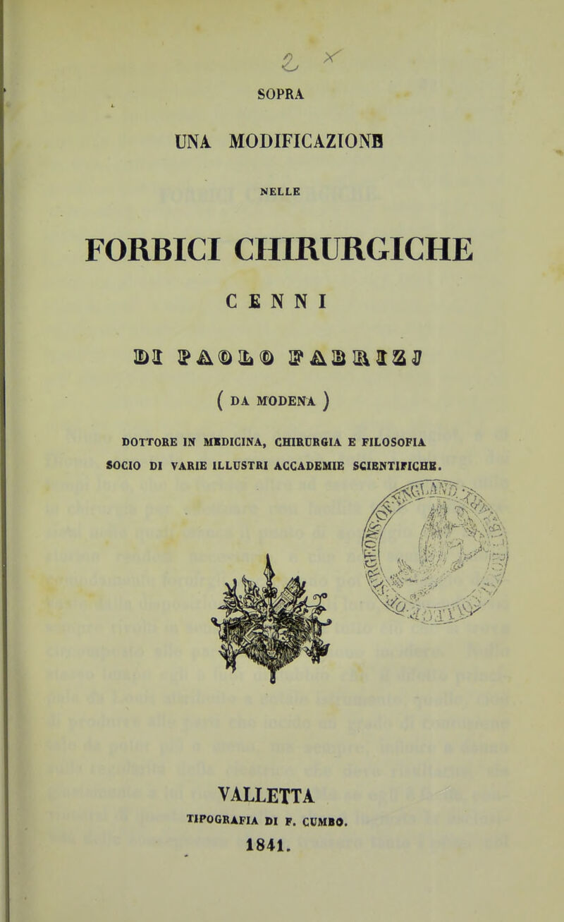 & * SOPRA UNA MODIFICAZIONE NELLE FORBICI CHIRURGICHE CENNI IDT (da MODENA ) DOTTORE IN MEDICINA, CHIRURGIA E FILOSOFIA SOCIO DI VARIE ILLUSTRI ACCADEMIE SCIENTIFICHE. VALLETTA tipografia di f. cumbo. 1841.