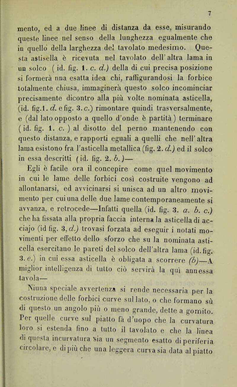 mento, ed a due linee di distanza da esse, misurando queste linee nel senso della lunghezza egualmente che in quello della larghezza del tavolato medesimo. Que- sta astisella è ricevuta nel tavolato dell’altra lama in un solco ( id. fig. i. c. d.) della di cui precisa posizione si formerà nna esatta idea chi, raffigurandosi la forbice totalmente chiusa, immaginerà questo solco incominciar precisamente dicontro alla più volte nominata asticella, (id. fìg.l. d. efig. 3.c.) rimontare quindi trasversalmente, e (dal lato opposto a quello d’onde è partità ) terminare ( id. fig. 1. c. ) al disotto del perno mantenendo con questo distanza, e rapporti eguali a quelli che nell’ altra lama esistono fra l’asticella metallica (fig. 2. d.) ed il solco in essa descritti ( id. fig. 2. b. )— Egli è facile ora il concepire come quel movimento in cui le lame delle forbici così costruite vengono ad allontanarsi, ed avvicinarsi si unisca ad un altro movi- mento per cui una delle due lame contemporaneamente si avvanza, e retrocede—Infatti quella (id. fig. 3. a. b. c.) che ha fissala alla propria faccia internala asticella di ac- ciajo (id fig. 3, d.) trovasi forzata ad eseguir i notati mo- vimenti per effetto dello sforzo che su la nominata asti- cella esercitano le pareti del solco dell’altra lama (id. fig. 3. e.) in cui essa asticella è obligala a scorrere fbj A. miglior intelligenza di tutto ciò servirà la qui annessa tavola— iNiuna speciale avvertenza si rende necessaria per la costi azione delle forbici curve sul lato, o che formano sù di questo un angolo più o meno grande, dette a gomito. Per quelle curve sul piatto fà d’uopo che la curvatura loro si estenda fino a lutto il tavolalo e che la linea di questa incurvatura sia un segmento esalto di periferia circolare, e di più che una leggera curva sia data al piatto