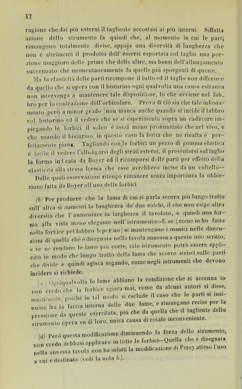 ragione che dai più esterni il tagliente accostasi ai più interni. Siffatta azione dello strumento fa quindi che, al momento in cui le parli rimangono totalmente divise, appaja una diversità di lunghezza che non è altrimenti il prodotto dell’essersi esportata col taglio una por- zione maggiore delle prime che delle altre, ma bensì dell’allungamento suecennalo che momentaneamente fa quelle più sporgenti di queste. Ma la elasticità delle parli ricompone il lutto ed il taglio non differisce da quello che si opera con il bisturino ogni qualvolta una causa estranea non intervenga a mantenere tale disposizione, lo che avviene nel lab_ bro per la contrazione dell'orbicolare. Prova di ciò sia che tale infossa- mento (però a minor grado )non manca anche quando si incide il labbro col bisturino ed il vedere che se si csperimenla sopra un cadavere im- piegando le forbici il solco è assai meno pronunziato che nel vivo, e che usando il bisturino, in questo caso la ferita che ne risulta è per- fettamente pian». Tagliando coirle forbici un pezzo di gomma elastica è facile il vedere rallungarsi degli strati esterni, il presentarsi sul taglio la forma inri cala da Boyer ed il ricomporsi delle parti per effetto della elasticità alla stessa forma che esse avrebbero incise da un coltello— Dalle quali osservazioni ritengo rimanere senza importanza la obbie- zione fatta da Boyer all'uso delle forbici (b) Per produrre che la lama di cui si parla scorra più lungo tratto sull’ altra si aumenti la lunghezza de’due solchi, il che non esige altra diversità che 1’ aumentare in larghezza il tavolalo, e quindi una for- ma alla vista meno elegante nell’istrumcnto—E se ( come io ho fatto nella forbice pel labbro leporino) si mantengano i manici nelle dimen- zioni di quella che é disegnata nella tavola annessa a questo mio scritto, e se ne rendano le lame più corte, tale istrumenio potrà essere appli- calo in modo che lungo tratto della lama che scorre strisci sulle pari, che divido e quindi agisca segando, come negli istrumenti che devono incidere si richiede. ( , I o-.iiqualvolla le lame abbiano la condizione che si accenna io non credo che la forbice agisca mai, come da alcuni amori si disse, masticando, poiché in lai modo si esclude il caso che le pari, s, ma- ino ira la faccia in,crea delle due lame, e rimangano recise per a pressione da questo esercita,a, più che da quella che ,1 tagliente dello strumento opera su di loro, unica causa d. cotale meonvemente. Id) Però questa modificazione diminuendo la forza dello strumento, non credo debbasi applicare in tutte le forbici-Quella che e degnata nona annessa tavola non ha infatti la modificatone d, Percy atteso 1 uso a cui è destinata (aedi la nota b.).