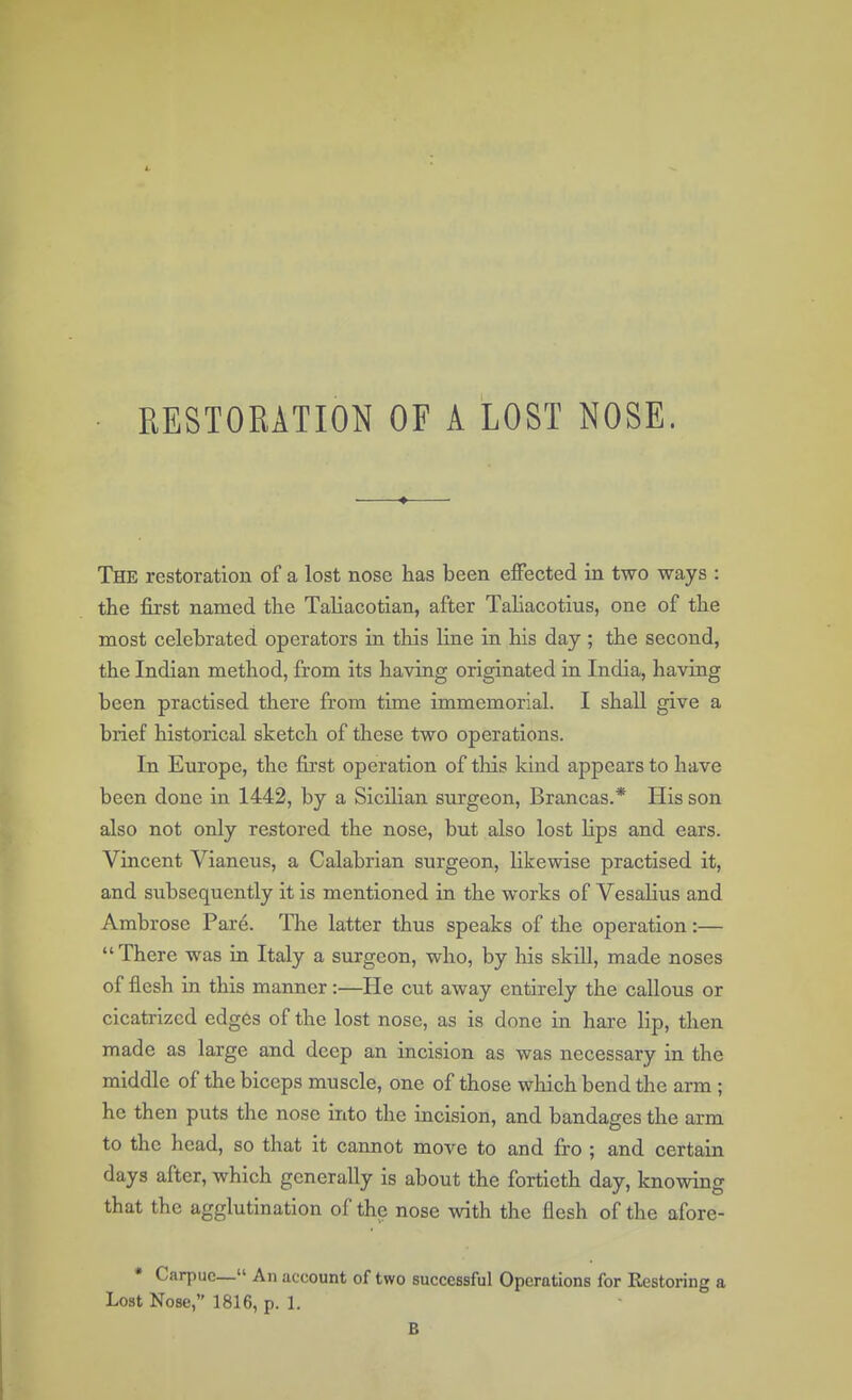 RESTORATION OF A LOST NOSE. The restoration of a lost nose has been effected in two ways : the first named the Taliacotian, after Taliacotius, one of the most celebrated operators in this line in his day ; the second, the Indian method, from its having originated in India, having been practised there from time immemorial. I shall give a brief historical sketch of these two operations. In Europe, the first operation of this kind appears to have been done in 1442, by a Sicilian surgeon, Brancas.* His son also not only restored the nose, but also lost Hps and ears. Vincent Vianeus, a Calabrian surgeon, likewise practised it, and subsequently it is mentioned in the works of Vesalius and Ambrose Pare. The latter thus speaks of the operation:—  There was in Italy a surgeon, who, by his skill, made noses of flesh in this manner :—He cut away entirely the callous or cicatrized edges of the lost nose, as is done in hare lip, then made as large and deep an incision as was necessary in the middle of the biceps muscle, one of those which bend the arm ; he then puts the nose into the incision, and bandages the arm to the head, so that it cannot move to and fro ; and certain days after, which generally is about the fortieth day, knowing that the agglutination of the nose with the flesh of the afore- * Carpuc— An account of two successful Operations for Restoring a Lost Nose, 1816, p. 1. B