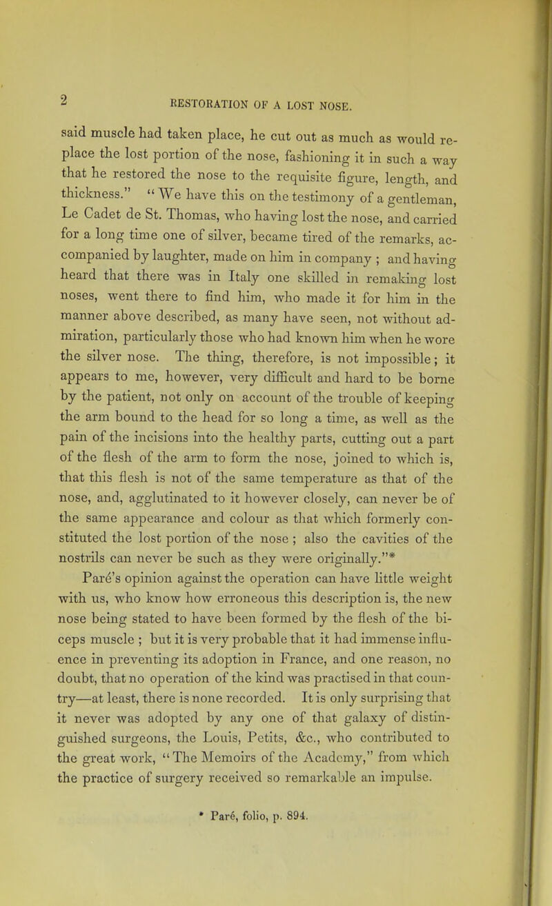 said muscle had taken place, he cut out as much as would re- place the lost portion of the nose, fashioning it in such a way that he restored the nose to the requisite figure, length, and thickness.  We have this on the testimony of a gentleman, Le Cadet de St. Thomas, who having lost the nose, and carried for a long time one of silver, became tired of the remarks, ac- companied by laughter, made on him in company ; and having heard that there was in Italy one skilled in remaking lost noses, went there to find him, who made it for him in the manner above described, as many have seen, not without ad- miration, particularly those who had known him when he wore the silver nose. The thing, therefore, is not impossible; it appears to me, however, very difficult and hard to be borne by the patient, not only on account of the trouble of keeping the arm bound to the head for so long a time, as well as the pain of the incisions into the healthy parts, cutting out a part of the flesh of the arm to form the nose, joined to which is, that this flesh is not of the same temperature as that of the nose, and, agglutinated to it however closely, can never be of the same appearance and colour as that which formerly con- stituted the lost portion of the nose ; also the cavities of the nostrils can never be such as they were originally.* P are's opinion against the operation can have little weight with us, who know how erroneous this description is, the new nose being stated to have been formed by the flesh of the bi- ceps muscle ; but it is very probable that it had immense influ- ence in preventing its adoption in France, and one reason, no doubt, that no operation of the kind was practised in that coun- try—at least, there is none recorded. It is only surprising that it never was adopted by any one of that galaxy of distin- guished surgeons, the Louis, Petits, &c, who contributed to the great work, The Memoirs of the Academy, from which the practice of surgery received so remarkable an impulse. Pare, folio, p. 894.