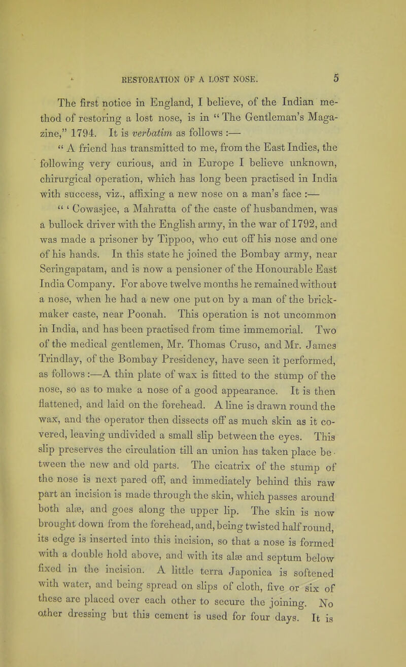 The first notice in England, I believe, of the Indian me- thod of restoring a lost nose, is in  The Gentleman's Maga- zine, 1794. It is verbatim as follows :—  A friend has transmitted to me, from the East Indies, the following very curious, and in Europe I believe unknown, chirurgical operation, which has long been practised in India with success, viz., affixing a new nose on a man's face :—  ' Cowasjee, a Mahratta of the caste of husbandmen, was a bullock driver with the English army, in the war of 1792, and was made a prisoner by Tippoo, who cut off his nose and one of his hands. In this state he joined the Bombay army, near Seringapatam, and is now a pensioner of the Honourable East India Company. For above twelve months he remained without a nose, when he had a new one put on by a man of the brick- maker caste, near Poonah. This operation is not uncommon in India, and has been practised from time immemorial. Two of the medical gentlemen, Mr. Thomas Cruso, and Mr. James Trindlay, of the Bombay Presidency, have seen it performed, as follows :—A thin plate of wax is fitted to the stump of the nose, so as to make a nose of a good appearance. It is then flattened, and laid on the forehead. A line is drawn round the wax, and the operator then dissects off as much skin as it co- vered, leaving undivided a small slip between the eyes. This slip preserves the circulation till an union has taken place be • tween the new and old parts. The cicatrix of the stump of the nose is next pared off, and immediately behind this raw part an incision is made through the skin, which passes around both alue, and goes along the upper lip. The skin is now brought down from the forehead, and, being twisted half round, its edge is inserted into this incision, so that a nose is formed with a double hold above, and with its alae and septum below fixed in the incision. A little terra Japonica is softened with water, and being spread on slips of cloth, five or six of these are placed over each other to secure the joining. No other dressing but this cement is used for four days. It is