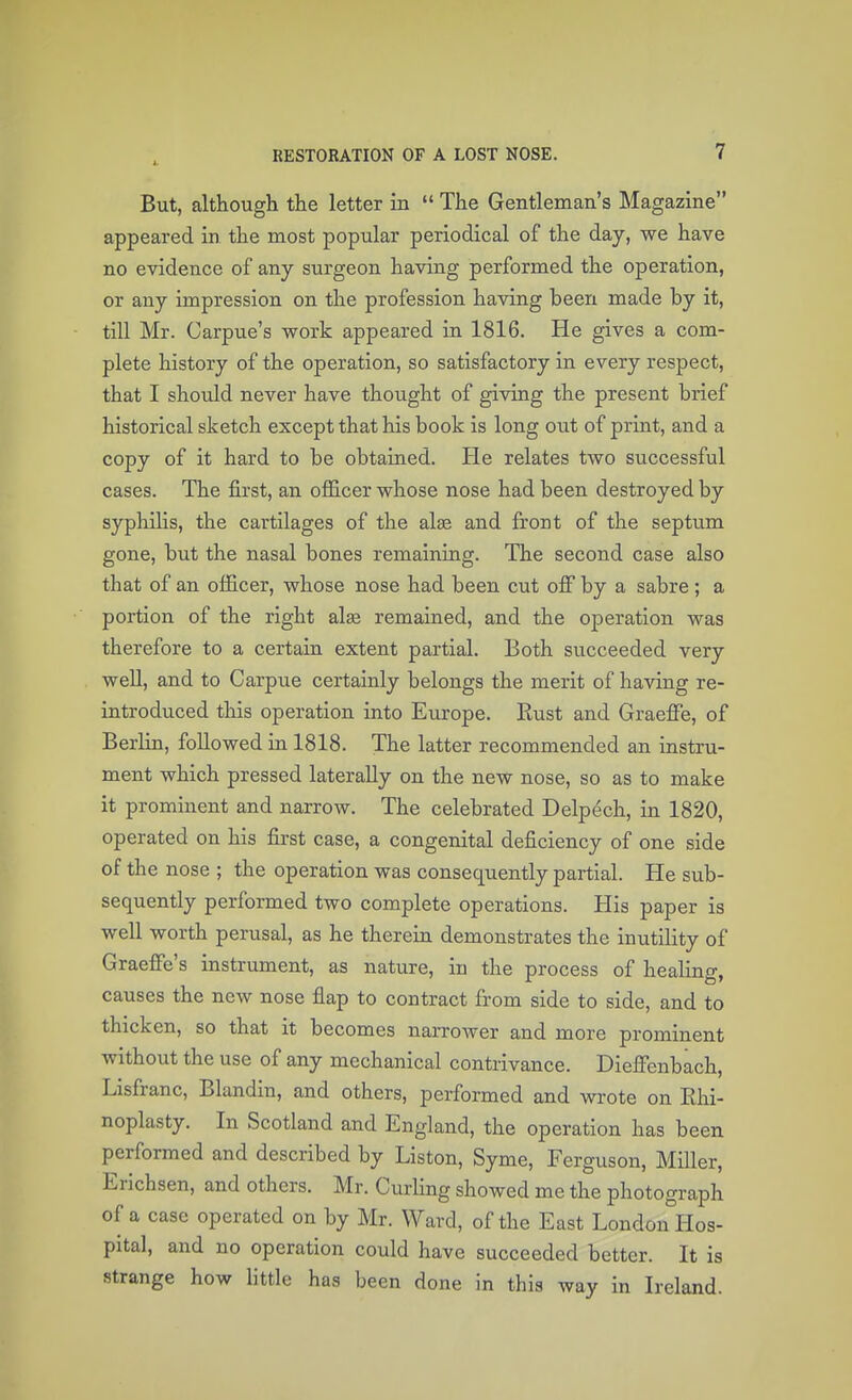 But, although the letter in  The Gentleman's Magazine appeared in the most popular periodical of the day, we have no evidence of any surgeon having performed the operation, or any impression on the profession having been made by it, till Mr. Carpue's work appeared in 1816. He gives a com- plete history of the operation, so satisfactory in every respect, that I should never have thought of giving the present brief historical sketch except that his book is long out of print, and a copy of it hard to be obtained. He relates two successful cases. The first, an officer whose nose had been destroyed by syphibs, the cartilages of the alse and front of the septum gone, but the nasal bones remaining. The second case also that of an officer, whose nose had been cut off by a sabre ; a portion of the right alse remained, and the operation was therefore to a certain extent partial. Both succeeded very weU, and to Carpue certainly belongs the merit of having re- introduced this operation into Europe. Rust and Graeffe, of Berlin, foUowed in 1818. The latter recommended an instru- ment which pressed lateraUy on the new nose, so as to make it prominent and narrow. The celebrated Delpech, in 1820, operated on his first case, a congenital deficiency of one side of the nose ; the operation was consequently partial. He sub- sequently performed two complete operations. His paper is well worth perusal, as he therein demonstrates the inutility of Graeffe's instrument, as nature, in the process of healing, causes the new nose flap to contract from side to side, and to thicken, so that it becomes narrower and more prominent without the use of any mechanical contrivance. Dieffenbach, Lisfranc, Blandin, and others, performed and wrote on Rhi- noplasty. In Scotland and England, the operation has been performed and described by Liston, Syme, Ferguson, Miller, Erichsen, and others. Mr. Curbng showed me the photograph of a case operated on by Mr. Ward, of the East LondonHos- pital, and no operation could have succeeded better. It is strange how little has been done in this way in Ireland.