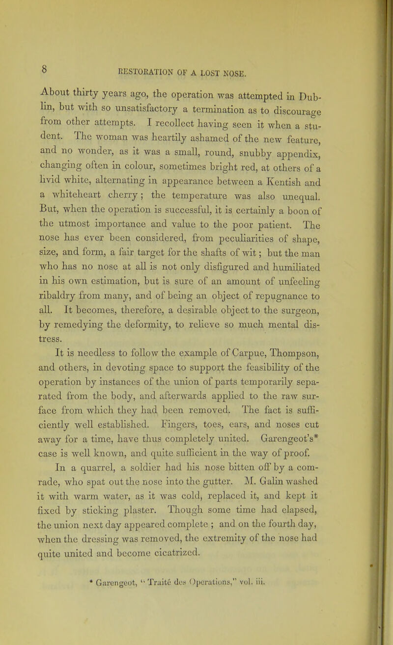 About thirty years ago, the operation was attempted in Dub- lin, but with so unsatisfactory a termination as to discourage from other attempts. I recollect having seen it when a stu- dent. The woman Avas heartily ashamed of the new feature, and no wonder, as it was a small, round, snubby appendix, changing often in colour, sometimes bright red, at others of a livid white, alternating in appearance between a Kentish and a whiteheart cherry; the temperature was also unequal. But, when the operation is successful, it is certainly a boon of the utmost importance and value to the poor patient. The nose has ever been considered, from peculiarities of shape, size, and form, a fair target for the shafts of wit; but the man who has no nose at all is not only disfigured and humiliated in his own estimation, but is sure of an amount of unfeelinsr ribaldry from many, and of being an object of repugnance to all. It becomes, therefore, a desirable object to the surgeon, by remedying the deformity, to relieve so much mental dis- tress. It is needless to follow the example of Carpuc, Thompson, and others, in devoting space to support the feasibility of the operation by instances of the union of parts temporarily sepa- rated from the body, and afterwards applied to the raw sur- face from which they had been removed. The fact is suffi- ciently well established. Fingers, toes, ears, and noses cut away for a time, have thus completely united. Garengeot's* case is well known, and quite sufficient in the way of proof. In a quarrel, a soldier had his nose bitten off by a com- rade, who spat out the nose into the gutter. M. Galin washed it with warm water, as it was cold, replaced it, and kept it fixed by sticking plaster. Though some time had elapsed, the union next day appeared complete ; and on the fourth day, when the dressing was removed, the extremity of the nose had quite united and become cicatrized. * Garengeot,  TraitC des Operations, vol. iii.