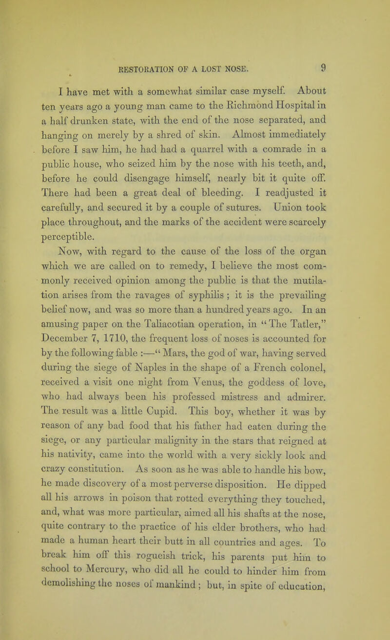 I have met with a somewhat similar case myself. About ten years ago a young man came to the Richmond Hospital in a half drunken state, with the end of the nose separated, and hanging on merely by a shred of skin. Almost immediately before I saw him, he had had a quarrel with a comrade in a public house, who seized him by the nose with his teeth, and, before he could disengage himself, nearly bit it quite off. There had been a great deal of bleeding. I readjusted it carefully, and secured it by a couple of sutures. Union took place throughout, and the marks of the accident were scarcely perceptible. Now, with regard to the cause of the loss of the organ which we are called on to remedy, I believe the most com- monly received opinion among the public is that the mutila- tion arises from the ravages of syphilis ; it is the prevailing belief now, and was so more than a hundred years ago. In an amusing paper on the Taliacotian operation, in  The Tatler, December 7, 1710, the frequent loss of noses is accounted for by the following fable :— Mars, the god of war, having served during the siege of Naples in the shape of a French colonel, received a visit one night from Venus, the goddess of love, who had always been his professed mistress and admirer. The result was a little Cupid. This boy, whether it was by reason of any bad food that his father had eaten during the siege, or any particular malignity in the stars that reigned at his nativity, came into the world with a very sickly look and crazy constitution. As soon as he was able to handle his bow, he made discovery of a most perverse disposition. He dipped all his arrows in poison that rotted everything they touched, and, what was more particular, aimed all his shafts at the nose, quite contrary to the practice of his elder brothers, who had made a human heart their butt in all countries and ao-cs. To break him off this rogueish trick, his parents put him to school to Mercury, who did all he could to hinder him from demolishing the noses of mankind ; but, in spite of education,